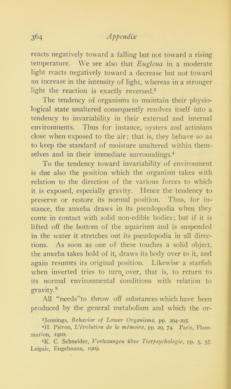 reaets negatively toward a fading but not toward a rising temperature. We see also that Euglena in a moderate light reaets negatively toward a decrease but not toward an increase in thè intensity of light, whereas in a stronger light thè reaction is exactly reversed.3 The tendency of organisms to maintain their physio- logical state unaltered consequently resolves itself into a tendency to invariability in their external and internai environments. Thus for instance, oysters and actinians dose when exposed to thè air; that is, tliey behave so as to keep thè standard of moisture unaltered within them- selves and in their immediate surroundings.4 To thè tendency toward invariability of environment is due also thè position which thè organism takes with relation to thè direction of thè various forces to which it is exposed, especially gravity. Hence thè tendency to preserve or restore its normal position. Thus, for in- stance, thè amoeba draws in its pseudopodia when they come in contact with solid non-edible bodies; but if it is lifted off thè bottoni of thè aquarium and is suspended in thè water it stretches out its pseudopodia in all dircc- tions. As soon as one of these touches a solid object, thè amoeba takes hold of it, draws its body over to it, and again resumes its originai position. Likewise a starfish when inverted tries to turn# over, that is, to return to its normal environmental conditions with relation to gravity.5 All “needs”to throw off substances which bave been produced by thè generai metabolismi and which thè or- 3Jennings, Bclwvior of Lower Organisms, pp. 294-295. 4H. Piéron, L’cvolution de la memoire, pp. 29, 74. Paris, IT am- marimi, 1910. r,K. C. Schneider, Vorlcsungen ilber Ticrpsychologie, pp, 5, 57. Leipsic, Engelmann, 1909-