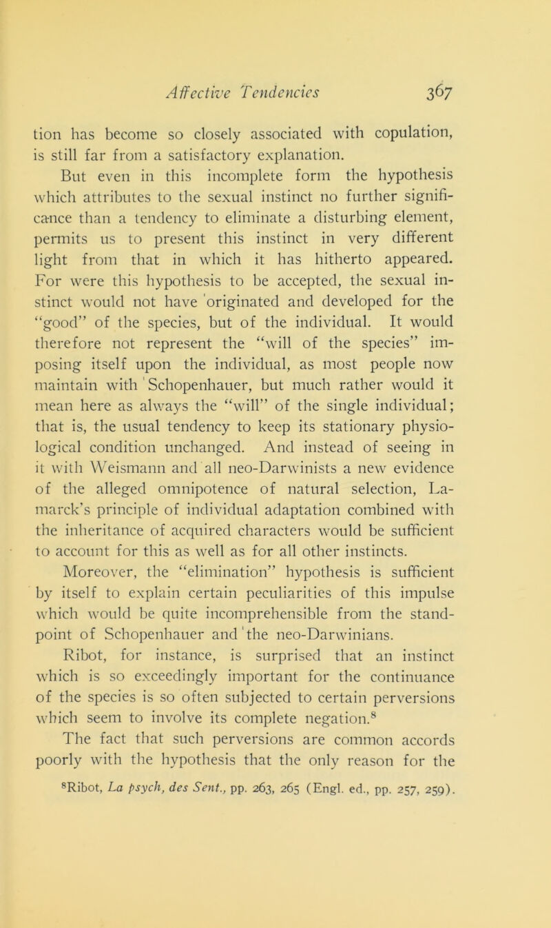Affectìve Tcn de ncics 3 67 tion has become so closely associateci with copulation, is stili far from a satisfactory explanation. But even in this incomplete forni thè hypothesis which attributes to thè sexual instinct no further signifi- carnce than a tendency to eliminate a disturbing element, permits us to present this instinct in very different light from that in which it has hitherto appeared. For were this hypothesis to he accepted, thè sexual in- stinct would not have originated and developecl for thè “goocl” of thè species, but of thè individuai. It would therefore not represent thè “will of thè species' ’ im- posing itself upon thè individuai, as most people now maintain with ' Schopenhauer, but much rather would it mean here as always thè “will” of thè single individuai; that is, thè usuai tendency to keep its stationary physio- logical condition unchanged. And instead of seeing in it with Weismann and all neo-Darwinists a new evidence of thè alleged omnipotence of naturai selection, La- marck’s principle of individuai adaptation combined with thè inheritance of acquired characters would be sufficient to account for this as well as for all other instincts. Moreover, thè “elimination” hypothesis is sufficient by itself to explain certain peculiarities of this impulse which would be quite incomprehensible from thè stand- point of Schopenhauer and thè neo-Darwinians. Ribot, for instance, is surprised that an instinct which is so exceedingly important for thè continuance of thè species is so often subjected to certain perversions which seem to involve its complete negation.8 The fact that such perversions are common accords poorly with thè hypothesis that thè only reason for thè 8Ribot, La psych, des Seni., pp. 263, 265 (Erigi. ed., pp. 257, 259).