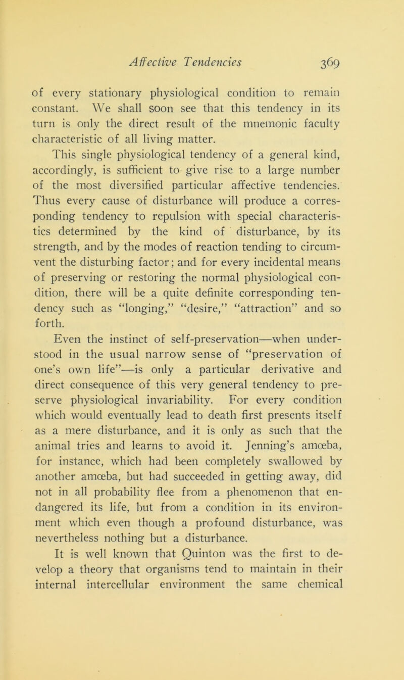 of every stationary physiological condition to remain Constant. We sliall soon see that this tendency in its turn is only thè direct result of thè mnemonic faculty characteristic of all living matter. This single physiological tendency of a generai kind, accordingly, is sufficient to give rise to a large number of thè most diversified particular affective tendencies. Thus every cause of disturbance will produce a corres- ponding tendency to repulsion with special characteris- tics determined by thè kind of disturbance, by its strength, and by thè modes of reaction tending to circum- vent thè disturbing factor; and for every incidental means of preserving or restoring thè normal physiological con- dition, there will be a quite definite corresponding ten- dency such as “longing,” “desire,” “attraction” and so forth. Even thè instinct of self-preservation—when under- stood in thè usuai narrow sense of “preservation of one’s own life”—is only a particular derivative and direct consequence of this very generai tendency to pre- serve physiological invariability. For every condition which would eventually lead to death first presents itself as a mere disturbance, and it is only as such that thè animai tries and learns to avoid it. Jenning’s amoeba, for instance, which had been completely swallowed by another amoeba, but had succeeded in getting away, did not in all probability flee from a phenomenon that en- dangered its life, but from a condition in its environ- ment which even though a profound disturbance, was nevertheless nothing but a disturbance. It is well known that Quinton was thè first to de- velop a theory that organisms tend to maintain in their internai intercellular environment thè sanie Chemical