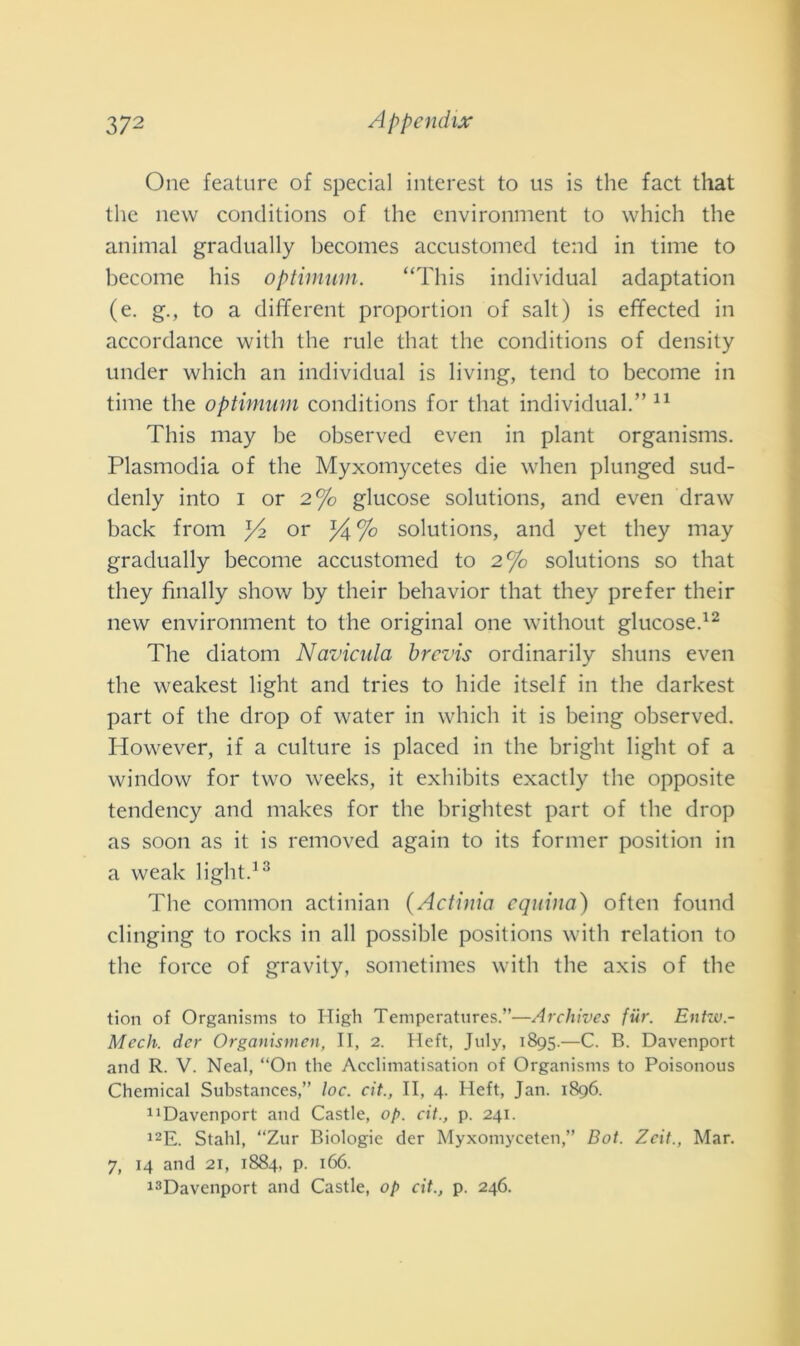 One feature of special interest to us is thè fact that thè new conditions of thè environment to which thè animai gradually becomes accustomed tend in time to become bis optimum. “This individuai adaptation (e. g., to a different proportion of salt) is effected in accordance with thè ride that thè conditions of density under which an individuai is living, tend to become in time thè optimum conditions for that individuai.” 11 This may be observed even in plant organisms. Plasmodia of thè Myxomycetes die when plunged sud- denly into i or 2°/o glucose Solutions, and even draw back from or % Solutions, and yet they may gradually become accustomed to 2% Solutions so that they finally show by their behavior that they prefer their new environment to thè originai one without glucose.12 The diatom Navicula brcvis ordinarily shuns even thè weakest light and tries to hide itself in thè darkest part of thè drop of water in which it is being observed. However, if a culture is placed in thè bright light of a window for two weeks, it exhibits exactly thè opposite tendency and makes for thè briglitest part of thè drop as soon as it is removed again to its former position in a weak light.13 The common actinian (Actinia equina) often found clinging to rocks in all possible positions with relation to thè force of gravity, sometimes with thè axis of thè tion of Organisms to High Temperatures.”—Archives fiir. Entw.- Mech. dcr Organismcn, II, 2. Heft, July, 1895.—C. B. Davenport and R. V. Neal, “On thè Acclimatisation of Organisms to Poisonous Chemical Substances,” toc. cit., II, 4. Heft, Jan. 1896. 11 Davenport and Castle, op. cit., p. 241. 12E. Stahl, “Zur Biologie der Myxomyceten,” Bot. Zcit., Mar. 7, 14 and 21, 1884, p. 166. 13Davenport and Castle, op cit., p. 246.