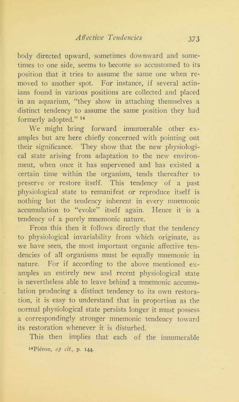body directed upward, sometimes downward and some- times to one side, seems to become so accustomed to its position that it tries to assume thè sanie one when re- moved to another spot. For instance, if several actin- ians found in various positions are collected and placed in an aquarium, “they show in attaching themselves a distinct tendency to assume thè sanie position they had formerly adoptecl.” 14 We might bring forward innumerable other ex- amples but are here chiefly concerned witli pointing out their significance. They show that thè new physiologi- cal state arising from adaptation to thè new environ- ment, when once it has supervened and has existed a certain time within thè organism, tends thereafter to preserve or restore itself. This tendency of a past physiological state to remanifest or reproduce itself is nothing but thè tendency inherent in every mnemonic accumulation to “evoke” itself again. Hence it is a tendency of a purely mnemonic nature. From this tlien it follows directly that thè tendency to physiological invariability from whicli originate, as we have seen, thè most important organic affective ten- dencies of all organisms must be equally mnemonic in nature. For if according to thè above mentioned ex- amples an entirely new and recent physiological state is nevertheless able to leave behind a mnemonic accumu- lation producing a distinct tendency to its own restora- tion, it is easy to understand that in proportion as thè normal physiological state persists longer it must possess a correspondingly stronger mnemonic tendency toward its restoration whenever it is disturbed. This then implies that eacli of thè innumerable 14Piéron, op cit., p. 144.