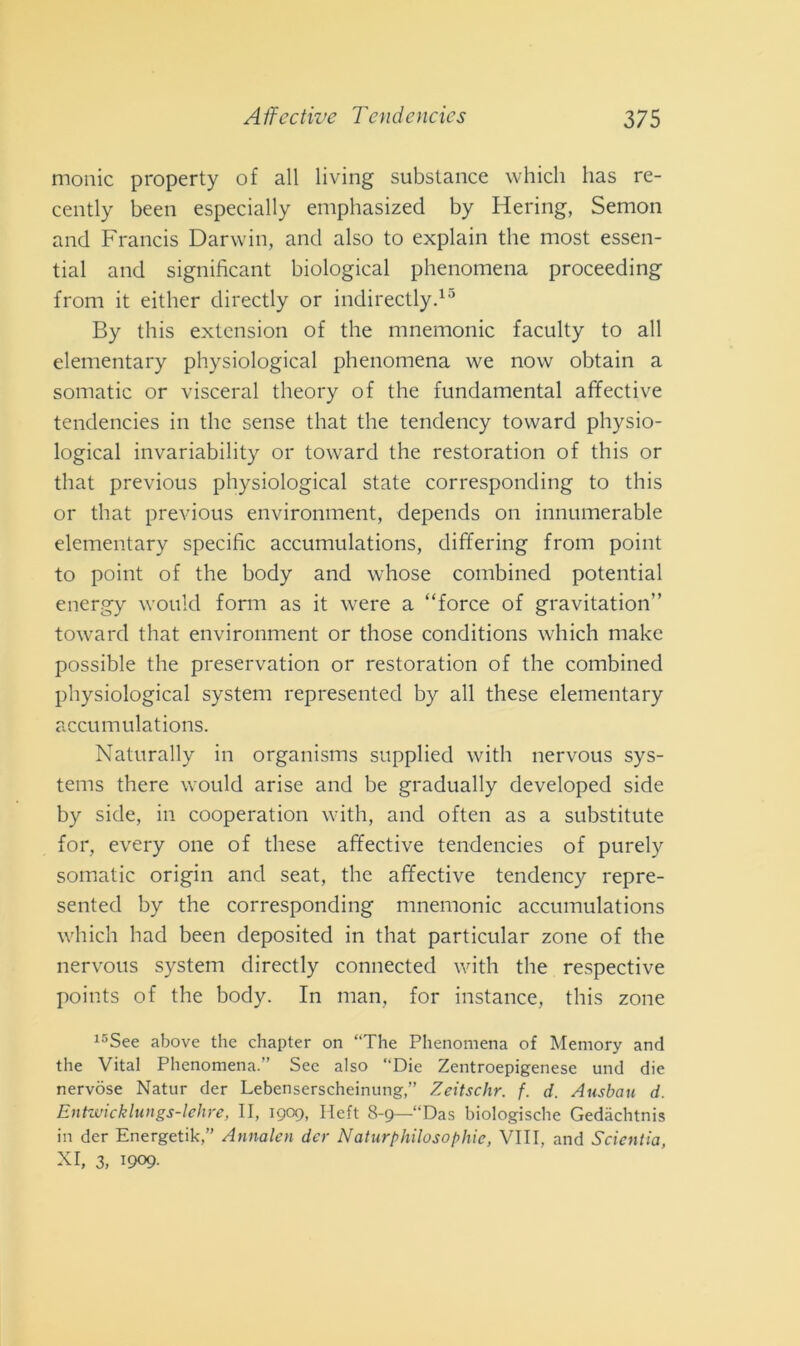 monic property of all living substance which has re- cently been especially emphasized by Iiering, Semon and Francis Darwin, and also to explain thè most essen- tial and significant biological phenomena proceeding from it either directly or indirectly.13 By this extcnsion of thè mnemonic faculty to all elementary physiological phenomena we now obtain a somatic or visceral theory of thè fundamental affective tendencies in thè sense that thè tendency toward physio- logical invariability or toward thè restoration of this or that previous physiological state corresponding to this or that previous environment, depends on innumerable elementary specific accumulations, differing from point to point of thè body and whose combined potential energy would form as it were a “force of gravitation’’ toward that environment or those conditions which make possible thè preservation or restoration of thè combined physiological System represented by all these elementary accumulations. Naturally in organisms supplied with nervous Sys- tems there would arise and be gradually developed side by side, in cooperation with, and often as a substitute for, every one of these affective tendencies of purely somatic origin and seat, thè affective tendency repre- sented by thè corresponding mnemonic accumulations which had been deposited in that particular zone of thè nervous System directly connected with thè respective points of thè body. In man, for instance, this zone 15See above thè chapter on “The Phenomena of Memory and thè Vital Phenomena.” See also “Die Zentroepigenese und die nervose Natur der Lebenserscheinung,” Zeitschr. f. d. Ausbau d. Entwicklungs-lehre, II, 1909, Heft 8-9—“Das biologiche Gedàchtnis in der Energetik,” Annalen der Naturphilosophic, Vili, and Sdentici, xi, 3, 1909-