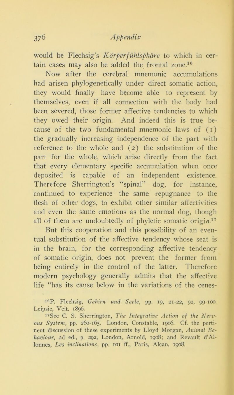 would be Flechsig’s Kórperfuhlsphàre to which in cer- tain cases may also be added thè frontal zone.16 Now after thè cerebral mnemonic accumulations had arisen phylogenetically under direct somatic action, they would finally bave become able to represent by themselves, even if all connection with thè body had been severed, those former affective tendencies to which they owed their origin. And indeed this is true be- cause of thè two fundamental mnemonic laws of ( i ) thè gradually increasing independence of thè part with reference to thè whole and (2) thè substitution of thè part for thè whole, which arise directly from thè fact that every elementary specific accumulation when once deposited is capable of an independent existence. Therefore Sherrington’s “spinai” dog, for instance, continued to experience thè sanie repugnance to thè flesli of other dogs, to exhibit other similar affectivities and even thè sanie emotions as thè normal dog, tliough all of them are undoubtedly of phyletic somatic origixi.17 But this cooperation and this possibility of an even- tual substitution of thè affective tendency whose seat is in thè brain, for thè corresponding affective tendency of somatic origin, does not prevent thè former from being entirely in thè control of thè latter. Therefore modern psychology generally admits that thè affective life “has its cause below in thè variations of thè cenes- 10P. Flechsig, Gehirn und Sede, pp. 19, 21-22, 92, 99-100. Lcipsic, Veit. 1896. 17See C. S. Slierrington, The Integrative Action of thè Nerv- ous System, pp. 260-165. London. Constatile, 1906. Cf. thè pcrti- nent discussion of tliese experimcnts by Lloyd Morgan, Animai Bc- haviour, 2d ed., p. 292, London, Arnold, 1908; and Revault d’Al- lonnes, Les inclinations, pp. 101 fL, Paris, Alcan, 1908.