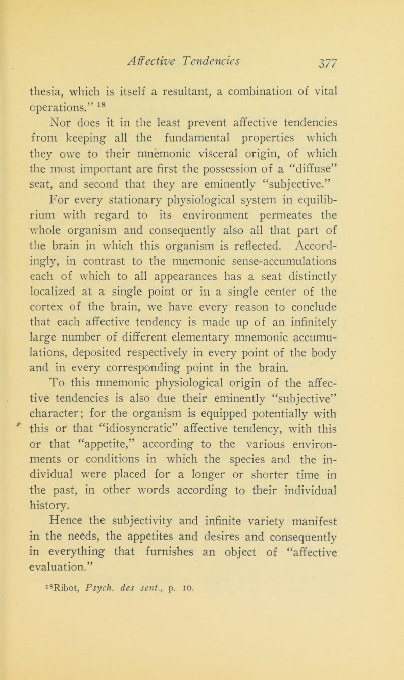 thesia, vvliich is itself a resultanti, a combination of vital operations.” 18 Nor does it in thè least prevent affective tendencies from keeping all thè fundamental properties which tliey owe to their mnémonic visceral origin, of which thè most important are fìrst thè possession of a “diffuse” seat, and second that they are eminently “subjective.” For every stationary physiological System in equilib- rium with regard to its environment penneates thè whole organisi!! and consequently also all that part of thè brain in which this organism is reflected. Accord- ingly, in contrast to thè mnémonic sense-accumulations each of which to all appearances has a seat distinctly localized at a single point or in a single center of thè cortex of thè brain, we have every reason to conclude that each affective tendency is made up of an infinitely large number of different elementary mnémonic accumu- lations, deposited respectively in every point of thè body and in every corresponding point in thè brain. To this mnémonic physiological origin of thè affec- tive tendencies is also due their eminently “subjective” character; for thè organism is equipped potentially with *' this or that “idiosyncratic” affective tendency, with this or that “appetite,” according to thè various environ- ments or conditions in which thè species and thè in- dividuai were placed for a longer or shorter time in thè past, in other words according to their individuai history. Hence thè subjectivity and infinite variety manifest in thè needs, thè appetites and desires and consequently in everything that furnishes an object of “affective evaluation.”