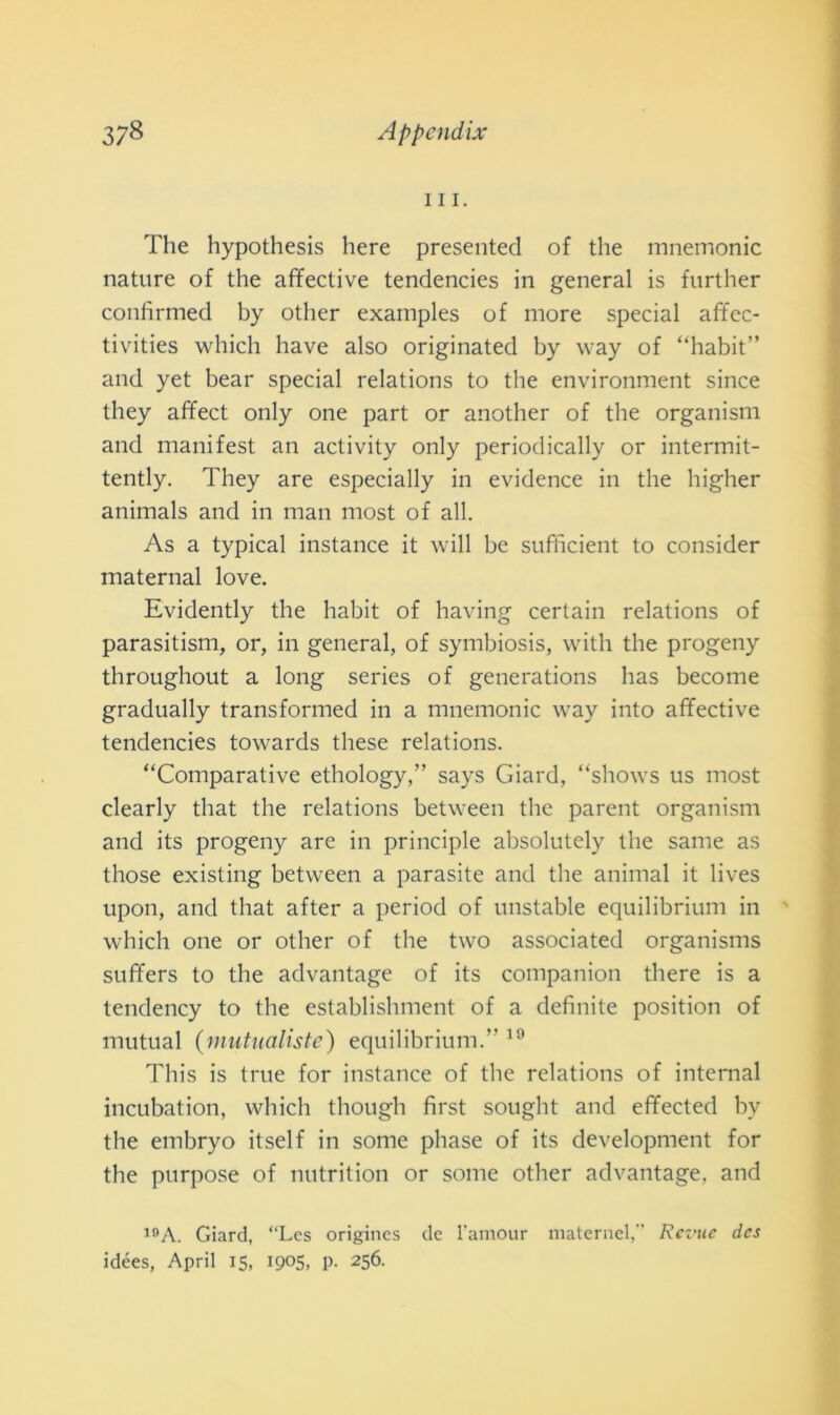 111. The hypothesis bere presented of thè mnemonic nature of thè affective tendencies in generai is further confìrmed by other examples of more special affcc- tivities which have also originated by way of “habit” and yet bear special relations to thè environment since they affect only one part or another of thè organism and manifest an activity only periodically or intermit- tently. They are especially in evidence in thè higher animals and in man most of all. As a typical instance it will be sufficient to consider maternal love. Evidently thè habit of having certain relations of parasitism, or, in generai, of symbiosis, with thè progeny throughout a long series of generations has become gradually transformed in a mnemonic way into affective tendencies towards these relations. “Comparative ethology,” says Giard, “shows us most clearly that thè relations between thè parent organism and its progeny are in principle absolutely thè sanie as those existing between a parasite and thè animai it lives upon, and that after a period of unstable equilibrium in which one or other of thè two associated organisms suffers to thè advantage of its companion there is a tendency to thè establishment of a definite position of mutuai (mutualiste) equilibrium.” 19 This is true for instance of thè relations of internai incubation, which though first sought and effected by thè embryo itself in some phase of its development for thè purpose of nutrition or some other advantage, and 1!>A. Giard, “Les origincs de l’amour maternel, Rei’ue dcs idées, Aprii 15, 1905, p. 256.