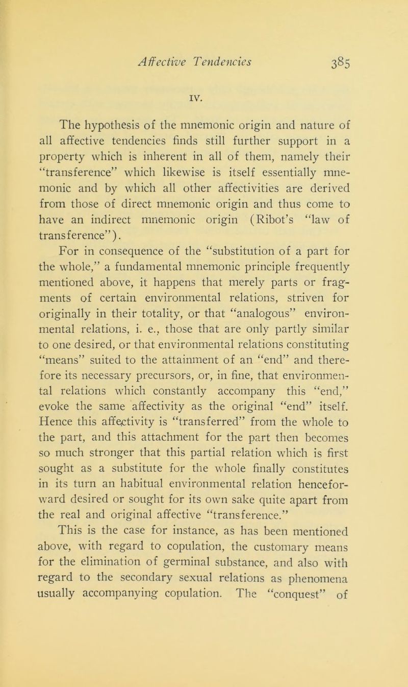 IV. The hypothesis of thè mnemonic origin and nature of all affective tendencies finds stili further support in a property which is inherent in all of them, namely their “transference” which lik.ewise is itself essentially mne- monic and by which all other affectivities are derived from those of direct mnemonic origin and thus come to have an indirect mnemonic origin (Ribot’s “law of transference”). For in consequence of thè “substitution of a part for thè whole,” a fundamental mnemonic principle frequently mentioned above, it happens that merely parts or frag- ments of certain environmental relations, str.iven for originally in their totality, or that “analogous” environ- mental relations, i. e., those that are only partly similar to one desired, or that environmental relations constituting “means” suited to thè attainment of an “end” and there- fore its necessary precursors, or, in fine, that environmen- tal relations which constantly accompany this “end,” evoke thè same affectivity as thè originai “end” itself. Hence this affectivity is “transferred” from thè whole to thè part, and this attachment for thè part then becomes so much stronger that this partial relation which is first sought as a substitute for thè whole finally constitutes in its tura an habitual environmental relation hencefor- ward desired or sought for its own sake quite apart from thè reai and originai affective “transference.” This is thè case for instance, as has been mentioned above, with regard to copulation, thè customary means for thè eliminatimi of germinai substance, and also with regard to thè secondary sexual relations as phenomena usually accompanying copulation. The “conquest” of