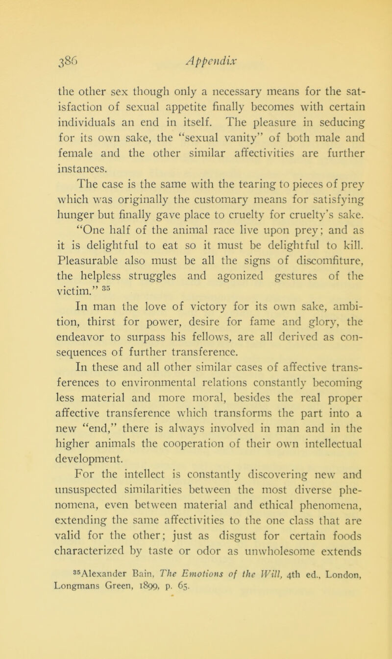 thè otlier sex though only a necessary means for thè sat- isfaction of sexual appetite finally becomes with certain individuals an end in itself. The pleasure in seducing for its own sake, thè “sexual vanity” of both male and female and thè other similar affectivities are further instances. The case is thè sanie with thè tearing to pieces of prey which was originally thè customary means for satisfying hunger but finally gave place to cruelty for cruelty’s sake. “One half of thè animai race live upon prey; and as it is delightful to eat so it must be delightful to kill. Pleasurable also must be all thè signs of disconifiture, thè helpless struggles and agonized gestures of thè victim.” 35 In man thè love of victory for its own sake, ambi- tion, thirst for power, desire for fame and glory, thè endeavor to surpass his fellows, are all derived as con- sequences of further transference. In these and all other similar cases of affective trans- ferences to environniental relations constantly becoming less material and more inorai, besides thè reai proper affective transference which transforms thè part into a new “end,” there is always involved in man and in thè higher animals thè cooperation of tlieir own intellectual development. For thè intellect is constantly discovering new and unsuspected similarities between thè most diverse phe- noincna, even between material and ethical phenomena, extending thè sanie affectivities to thè one class that are valid for thè other; just as disgust for certain foods characterized by taste or odor as unwholesome extends 35Alexander Bain, The Emotions of thè Wiìl, 4th ed.. London, Longmans Green, 1899, p. 65.
