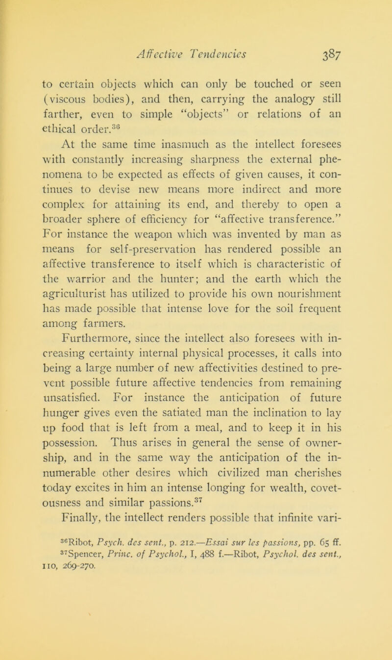 to certain objects which can only be touched or seen (viscous bodies), and then, carrying thè analogy stili farther, even to simple “objects” or relations of an cthical order.36 At thè sanie time inasmuch as thè intellect foresees with constantly increasing sharpness thè external phe- nomena to be expected as effects of given causes, it con- tinues to devise new means more indirect and more complex for attaining its end, and thereby to open a broader sphere of efficiency for “affective trans ference.” For instance thè vveapon which was invented by man as means for self-preservation has rendered possible an affective transference to itself which is characteristic of thè warrior and thè hunter; and thè earth which thè agriculturist has utilized to provide his own nourishment has made possible that intense love for thè soil frequent among farmers. Furthermore, silice thè intellect also foresees with in- creasing certainty internai physical processes, it calls into being a large number of new affectivities destined to pre- vent possible future affective tendencies from remaining unsatisfied. For instance thè anticipation of future hunger gives even thè satiated man thè inclination to lay up food that is left from a meal, and to keep it in his possession. Thus arises in generai thè sense of owner- ship, and in thè sanie way thè anticipation of thè in- numerable other desires which civilized man cherishes today excites in him an intense longing for wealth, covet- ousness and similar passions.37 Finally, thè intellect renders possible that infinite vari- 3CRibot, Psych. dcs sent., p. 212.—Essai sur les passions, pp. 65 fif. 37Spencer, Princ. of Psychol., I, 488 f.—Ribot, Psychol. des sent., no, 269-270.