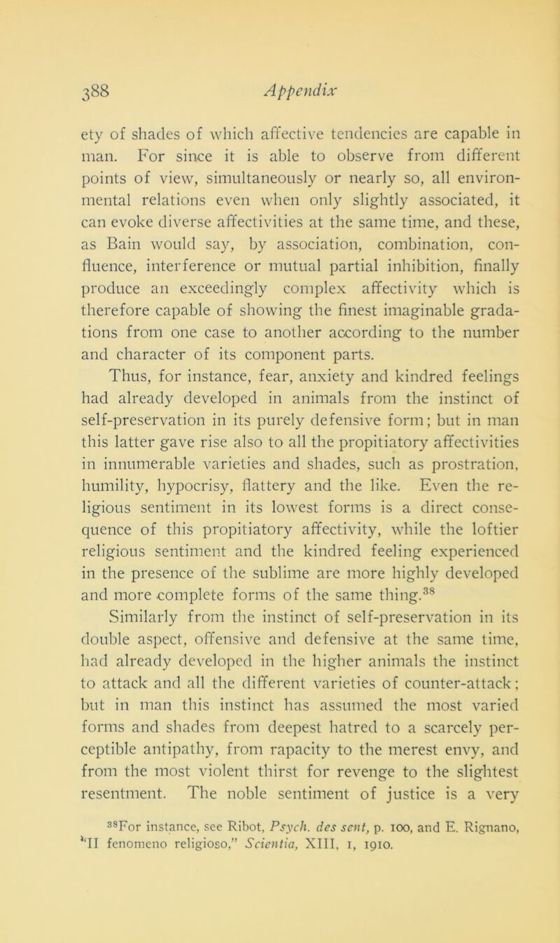ety of shades of which affective tendencies are capable in man. For since it is able to observe from different points of view, simultaneously or nearly so, all environ- mental relations even when only slightly associated, it can evoke diverse affectivities at thè sanie time, and these, as Bain would say, by association, combination, con- fluence, interference or mutuai partial inhibition, fìnally produce an exceedingly complex affectivity which is therefore capable of showing thè finest imaginable grada- tions from one case to another according to thè number and character of its component parts. Thus, for instance, fear, anxiety and kindred feelings had already developed in animals from thè instinct of self-preservation in its purely defensive forni; bui in man this latter gave rise also to all thè propitiatory affectivities in innumerable varieties and shades, sudi as prostration, humility, hypocrisy, flattery and thè like. Even thè re- ligious sentiment in its lowest forms is a direct conse- quence of this propitiatory affectivity, while thè loftier religious sentiment and thè kindred feeling experienced in thè presence of thè sublime are more liighly developed and more complete forms of thè sanie thing.38 Similarly from thè instinct of self-preservation in its doublé aspect, offensive and defensive at thè sanie time, had already developed in thè liigher animals thè instinct to attack and all thè different varieties of counter-attack ; but in man this instinct has assumed thè most varied forms and shades from deepest liatred to a scarcely per- ceptible antipathy, from rapacity to thè merest envy, and from thè most violent thirst for revenge to thè slightest resentment. The noble sentiment of justice is a very 38For instance, see Ribot, Psych. des sent, p. ioo, and E. Rignano, *‘II fenomeno religioso,” Scientia, XIII. i, 1910.