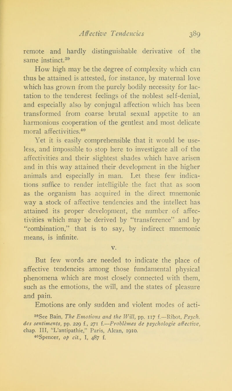 remote and hardly distinguishable derivative of thè sanie instinct.39 How high may be thè degree of complexity which can thus be attained is attested, for instance, by maternal love which has grown from thè purely bodily necessity for lac- tation to thè tenderest feelings of thè noblest self-denial, and especially also by conjugal affection which has been transformed from coarse brutal sexual appetite to an harmonious cooperatimi of thè gentlest and most delicate inorai affectivities.40 Yet it is easily comprehensible that it vvould be use- less, and impossible to stop bere to investigate all of thè affectivities and their slightest shades which have ariseli and in tliis way attained their development in thè higlier animals and especially in man. Let tliese few indica- tions sufiìce to render intelligible thè fact that as soon as thè organism has acquired in thè direct mnemonic way a stock of affective tendencies and thè intellect has attained its proper development, thè number of affec- tivities which may be derived by “transference” and by “combinatimi,” that is to say, by indirect mnemonic means, is infinite. v. But few words are needed to indicate thè place of affective tendencies atnong those fundamental physical phenomena which are most closely connected with them, such as thè emotions, thè will, and thè States of pleasure and pain. Emotions are only sudden and violent modes of acti- 39See Bain, The Emotions and thè Will, pp. 117 f.—Ribot. Psych. des sentiments, pp. 229 f., 271 f.—Problèmes de psychologie affective, chap. Ili, “L’antipathie,” Paris, Alcan, 1910. 40Spencer, op cit., I, 487 f.
