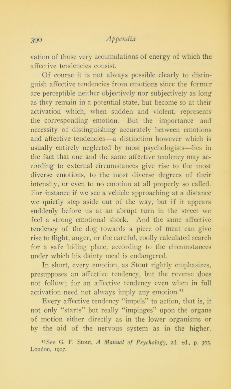 vation of those vcry accumulations of energy of which thè affettive tendencies consist. Of course it is not always possible clearly to distin- guish affective tendencies from emotions since thè former are perceptible neither objectively nor subjectiveiy as long as they remain in a potential state, but become so at their activation which, when sudden and violent, represents thè corresponding emotion. But thè importance and necessity of distinguishing accurately between emotions and affective tendencies—a distinction however which is usually entirely neglected by most psychologists—lies in thè fact that one and thè sanie affective tendency may ac- cording to external circumstances give rise to thè most diverse emotions, to thè most diverse degrees of their intensity, or even to no emotion at all properly so called. For instance if we see a vehicle approaching at a distance we quietly step aside out of thè way, but if it appears suddenly before us at an abrupt turn in thè Street we feci a strong emotional shock. And thè same affective tendency of thè dog towards a piece of meat can give rise to flight, anger, or thè carcful, coolly calculated search for a safe hiding place, according to thè circumstances under which his dainty meal is endangered. In short, every emotion, as Stout rightly emphasizes, presupposes an affective tendency, but thè reverse does not follow; for an affective tendency even when in full activation need not always imply any emotion.41 Every affective tendency “impels” to action, that is, it not only “starts” but really “impinges” upon thè organs of motion either directly as in thè lower organisms or by thè aid of thè nervous System as in thè higher. 41Sce G. F. Stout, A Manuel of Psychology, 2d. ed., p. 305, London, 1907.