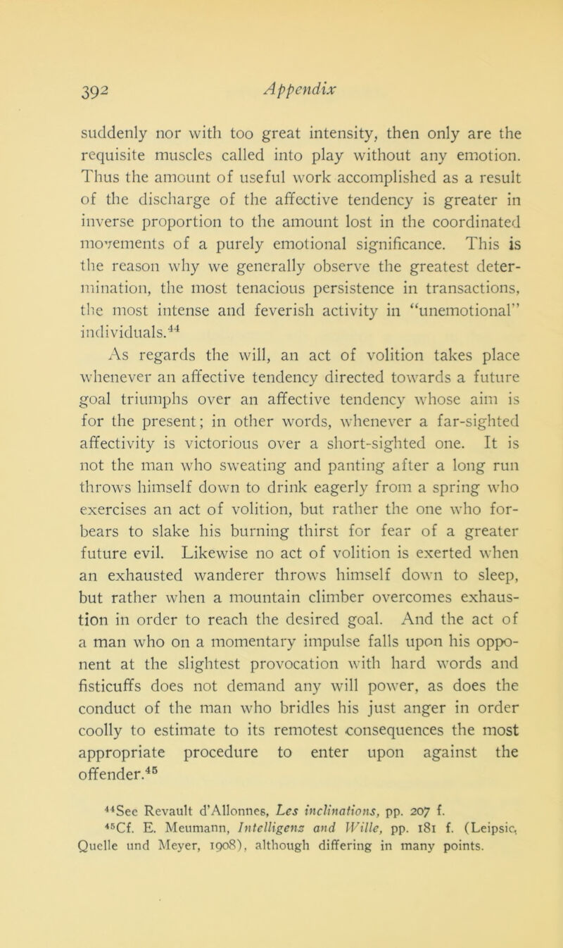 suddenly nor with too great intensity, then only are thè requisite muscles called into play without any emotion. Thus thè amount of use fui work accomplished as a result of thè discharge of thè affective tendency is greater in inverse proportion to thè amount lost in thè coordinated movements of a purely emotional significance. This is thè reason why we generally observe thè greatest deter- mination, thè most tenacious persistence in transactions, thè most intense and feverish activity in “unemotional” individuai.44 As regards thè will, an act of volition takes place whenever an affective tendency directed towards a future goal triumphs over an affective tendency whose aim is for thè present ; in other words, whenever a far-sighted affectivity is victorious over a short-sighted one. It is not thè man who sweating and panting after a long run throws himself down to drink eagerly from a spring who exercises an act of volition, but rather thè one who for- bears to slake bis burning thirst for fear of a greater future evil. Likewise no act of volition is exerted when an exhausted wanderer throws himself down to sleep, but rather when a mountain climber overcomes exhaus- tion in order to reach thè desired goal. And thè act of a man who on a momentary impulse falls upon his oppo- nent at thè slightest provocation with hard words and fìsticuffs does not demand any will power, as does thè conduct of thè man who bridles his just anger in order coolly to estimate to its remotest consequences thè most appropriate procedure to enter upon against thè offender.45 44See Rcvault d’Allonnes, Les inclinations, pp. 207 f. 45Cf. E. Meumann, Intelligens and Wille, pp. 181 f. (Leipsic, Quelle und Meyer, 1908), although differing in many points.