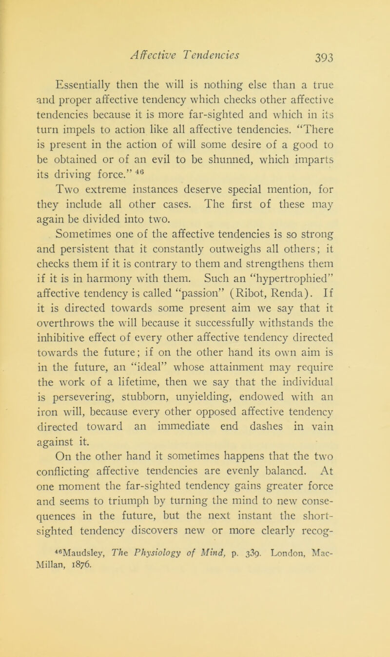 Essentially then thè will is nothing else than a true and proper affective tendency which checks other affective tendencies because it is more far-sighted and which in its turn impels to action like all affective tendencies. “There is present in thè action of will some desire of a good to be obtained or of an evil to be shunned, which imparts its driving force.” 46 Two extreme instances deserve special mention, for they include all other cases. The first of these may again be divided into two. Sometimes one of thè affective tendencies is so strong and persistent that it constantly outweighs all others; it checks them if it is contrary to them and strengthens them if it is in harmony with them. Such an “hypertrophied” affective tendency is called “passion” (Ribot, Renda). If it is directed towards some present aim we say that it overthrows thè will because it successfully withstands thè inhibitive efifect of every other affective tendency directed towards thè future; if on thè other hand its own aim is in thè future, an “ideal” whose attainment may require thè work of a lifetime, then we say that thè individuai is persevering, stubborn, unyielding, endowed with an iron will, because every other opposed affective tendency directed toward an immediate end dashes in vain against it On thè other hand it sometimes happens that thè two confìicting affective tendencies are evenly balancd. At one moment thè far-sighted tendency gains greater force and seems to triumph by turning thè mind to new conse- quences in thè future, but thè next instant thè short- sighted tendency discovers new or more clearly recog- 46Maudsley, 77ie Physiology of Mind, p. tfg. London, Mac- Millan, 1876.