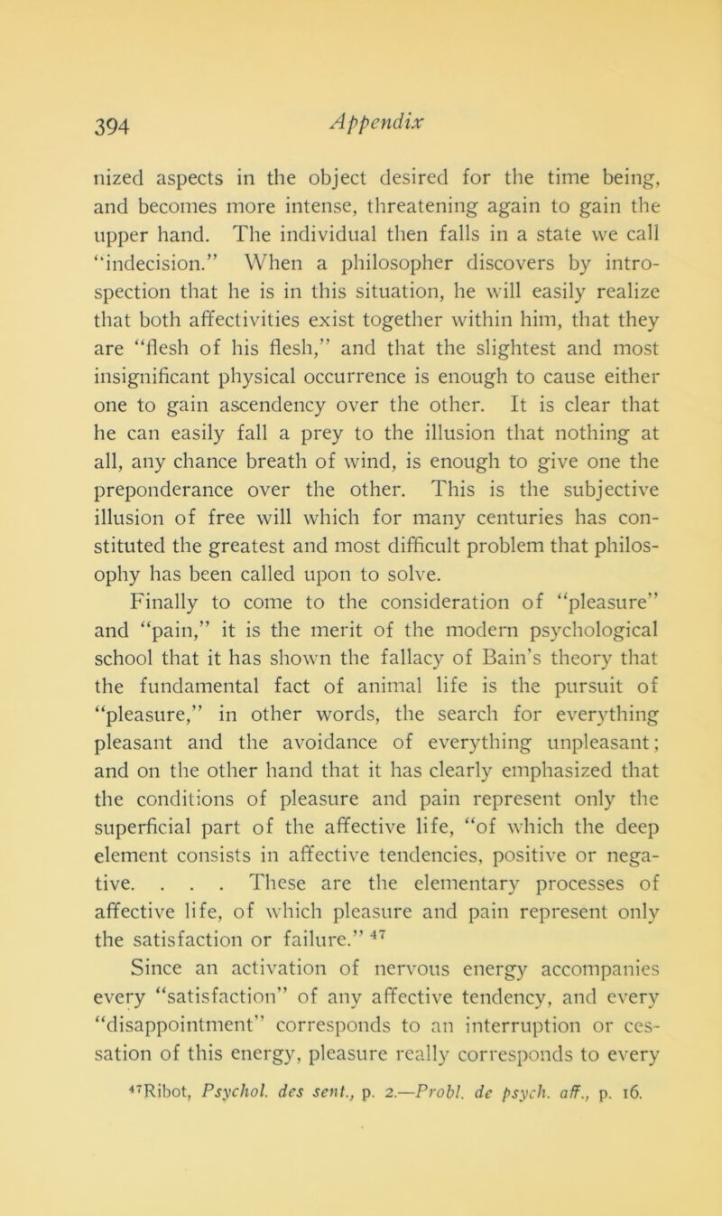nized aspects in thè object desired for thè time being, and becomes more intense, threatening again to gain thè upper hand. The individuai then falls in a state we cali “indecisioni When a philosopher discovers by intro- spection that he is in this situation, he will easily realize that both affectivities exist together within him, that they are “iìesh of his flesh,” and that thè slightest and most insignificant physical occurrence is enough to cause either one to gain ascendency over thè other. It is clear that he can easily fall a prey to thè illusion that nothing at all, any chance breath of wind, is enough to give one thè preponderance over thè other. This is thè subjective illusion of free will which for many centuries has con- stituted thè greatest and most difficult problem that philos- ophy has been called upon to solve. Finally to come to thè consicleration of “pleasure” and “pain,” it is thè merit of thè modem psychological school that it has shown thè fallacy of Bain's theory that thè fundamental fact of animai life is thè pursuit of “pleasure,” in other words, thè search for everything pleasant and thè avoidance of everything unpleasant ; and on thè other hand that it has clearly emphasized that thè conditions of pleasure and pain represent only thè superficial part of thè affective life, “of which thè deep element consists in affective tendencies, positive or nega- tive. . . . These are thè elementary processes of affective life, of which pleasure and pain represent only thè satisfaction or failure.” 47 Silice an activation of nervous energ)^ accompanies every “satisfaction” of any affective tendency, and every “disappointment” corresponds to an interruption or ces- satimi of this energy, pleasure ready corresponds to every 47Ribot, Psychol. dcs sent., p. 2.—Probi, de psych. aff., p. 16.