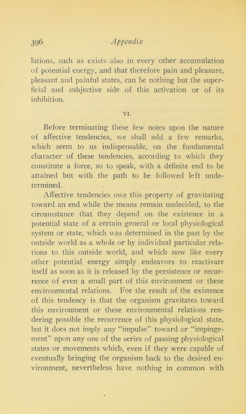 lations, sudi as exists also in every other accumulation of potential energy, and that therefore pain and pleasure, pleasant and pain fui States, can be nothing but thè super- fìcial and subjective side of this activation or of its inhibition. vi. Before terminating tliese few notes upon thè nature of affective tendencies, we shall add a few remarks, which seem to us indispensable, on thè fundamental character of these tendencies, according to which they constitute a force, so to speak, with a definite end to be attained but with thè path to be followed left unde- termined. Affective tendencies owe this property of gravitating toward an end while thè means remain undecided, to thè circumstance that they depend on thè existence in a potential state of a certain generai or locai physiological System or state, which was determined in thè past by thè outside world as a whole or by individuai particular rela- tions to this outside world, and which now like every other potential energy simply endeavors to reactivate itself as soon as it is released by thè persistence or recur- rence of even a small part of this environment or these environmental relations. For thè result of thè existence of this tendency is that thè organism gravitates toward this environment or these environmental relations ren- dering possible thè recurrence of this physiological state, but it does not imply any “impulse” toward or “impinge- ment” upon any one of thè series of passing physiological states or movements which, even if they were capable of cventually bringing thè organism back to thè desired en- vironment, nevertheless bave nothing in common with