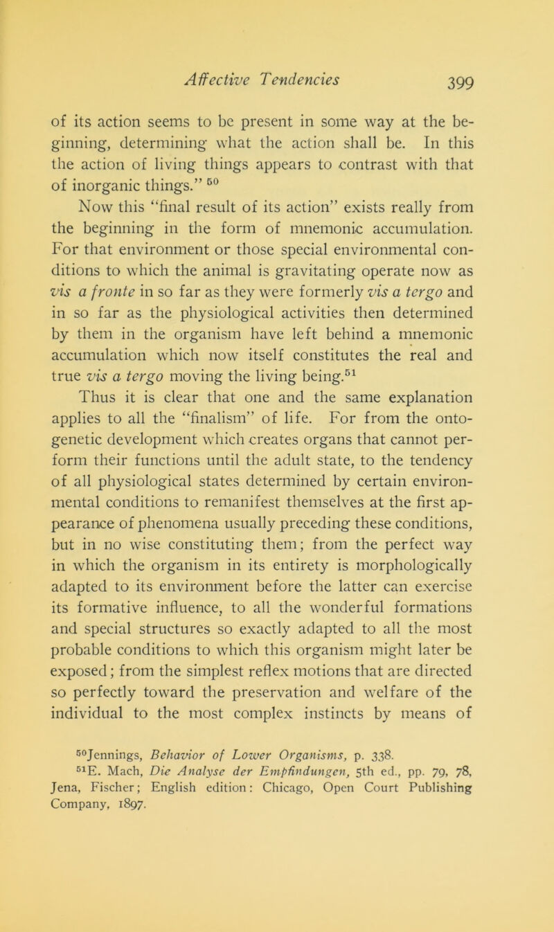 of its action seems to bc present in some way at thè be- ginning, determining what thè action shall be. In this thè action of living things appears to contrast with tliat of inorganic things.” 60 Now this ‘‘final result of its action” exists really from thè beginning in thè forni of mnemonic accumulation. For tliat environment or those special environmental con- ditions to which thè animai is gravitating operate now as vis a fronte in so far as they were formerly vis a tergo and in so far as thè physiological activities then determined by them in thè organism have left beliind a mnemonic accumulation which now itself constitutes thè reai and true vis a tergo moving thè living being.51 Thus it is clear tliat one and thè same explanation applies to all thè “finalism” of fife. For from thè onto- genetic development which creates organs that cannot per- forili their functions until thè adult state, to thè tendency of all physiological States determined by certain environ- mental conditions to remanifest themselves at thè first ap- pearance of phenomena usually preceding these conditions, but in no wise constituting them; from thè perfect way in which thè organism in its entirety is morphologically adapted to its environment before thè latter can exercise its formative influence, to all thè wonderful formations and special structures so exactly adapted to all thè most probable conditions to which this organism might later be exposed; from thè simplest reflex motions that are directed so perfectly toward thè preservation and welfare of thè individuai to thè most complex instincts by means of 50Jennings, Behavior of Loiver Organisms, p. 338. 51E. Mach, Die Analyse der EmpUndungen, 5th ed., pp. 79, 78, Jena, Fischer; English edition : Chicago, Open Court Publishing Company, 1897.