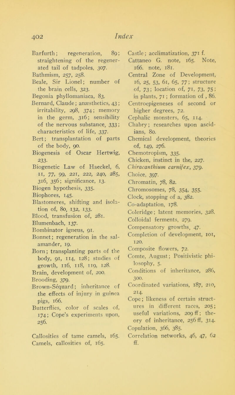 Barfurth ; regeneration, 89; straightening of thè regener- ated tail of tadpoles, 307. Bathmism, 257, 258. Beale, Sir Lionel ; number of thè brain eells, 323. Begonia phyllomaniaca, 83. Bernard, Claude ; ana^sthetics, 43 ; irritability, 298, 374; memory in thè gemi, 316; sensibility of thè nervous substance, 333 ; characteristics of life, 337. Bert ; transplantation of parts of thè body, 90. Biogenesis of Oscar Hertwig, 233- Biogenetic Law of Haeckel, 6, 11, 77, 99, 221, 222, 240, 285, 316, 356; significance, 13. Biogen hypothesis, 335. Biophores, 145. Blastomeres, shifting and isola- tion of, 80, 132, 133. Blood, transfusion of, 281. Blumenbach, 137. Bombinator igneus, 91. Bonnet ; regeneration in thè sal- amander, 19. Born ; transplanting parts of thè body, 91, 114, 128; studies of growth, 116, 118, 1T9, 128. Brain, development of, 200. Brooding, 379. Brown-Séquard ; inheritance of thè effects of injury in guinca pigs, 166. Butterflies, color of scales of, 174; Cope’s experiments upon, 256. Callosities of fame camels, 165. Camels, callosities of, 165. Castle; acclimatization, 371 f. Cattaneo G. note, 165. Note, 166. note, 181. Central Zone of Development, 16, 25, 53, 61, 65, 77; structure of, 73; location of, 71, 73, 75; in plants, 71 ; formation of , 86. Centroepigeneses of second or higher degrees, 72. Cephalic monsters, 65, 114. Chabry; researches upon ascid- ians, 80. Chemical development, theories of, 149, 276. Chemotropism, 335. Chicken, instinct in thè, 227. Chiracanthium carnifex, 379. Choice, 397. Chromatin, 78, 82. Chromosomes, 78, 354, 355. Clock, stopping of a, 382. Co-adaptation, 178. Coleridge ; latent memories, 328. Colloidal ferments, 279. Compensatory growths, 47. Completion of development, 101, 120. Composite flowers, 72. Comte, August; Positivistic phi- losophy, 5. Conditions of inheritance, 286, 300. Coordinated variations, 187, 210, 214. Copc; likeness of certain struct- tires in dififerent races, 205 ; useful variations, 209 fif : the- ory of inheritance, 256 ff, 314. Copulation, 366, 385. Correlation networks, 46, 47, 62 ff.