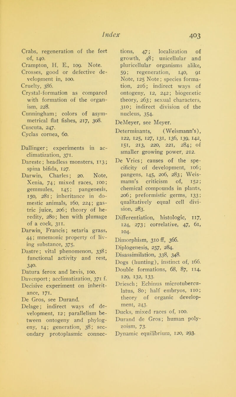 Crabs, regeneration of thè feet of, 140. Crampton, H. E., 109. Note. Crosses, good or detective de- velop.ment in, 100. Cruelty, 386. Crystal-formation as compared with formation of thè organ- ism, 228. Cunningham ; colors of asym- metrical fiat fishes, 217, 308. Cuscuta, 247. Cyclas cornea, 60. Dallinger ; experiments in ac- climatization, 371. Dareste; headless monsters, 1x3; spina bifida, 127. Darwin, Charles; 20. Note, Xenia, 74; mixed races, 100; gemmules, 145 ; pangenesis, 150, 281 ; inheritance in do- mestic animals, 160, 224; gas- tric j uice, 206; theory of he- redity, 280; hen with plumage of a cock, 311. Darwin, Francis; setaria grass, 44; mnemonic property of liv- ing substance, 373. Dastre; vital phenomenon, 338; functional activity and rest, 340. Datura ferox and lsevis, 100. Davenport ; acclimatization, 371 f. Decisive experiment on inherit- ance, 171. De Gros, see Durand. Delage ; indirect ways of de- velopment, 12 ; parallelism be- tween ontogeny and phylog- eny, 14; generation, 38; sec- ondary protoplasmic connec- tions, 47 ; localization of growth, 48; unicellular and pluricellular organisms alike, 59; regeneration, 140, 91 Note, 125 Note ; species forma- tion, 216; indirect ways of ontogeny, 12, 242; biogenetic theory, 263 ; sexual characters, 310; indirect division of thè nucleus, 354. DeMeyer, see Meyer. Determinants, ( Weismann’s), 122, 125, 127, 131, 136, 139, 142, 151, 213, 220, 221, 284; of smaller growing power, 212. De Vries; causes of thè spe- cificity of development, 106; pangens, 145, 206, 283; Weis- mann’s criticism of, 152; Chemical compounds in plants, 206; preformistic germs, 133; qualitatively equal celi divi- sion, 283. Differentiation, histologic, 117, 124, 273; correlative, 47, 61, 104. Dimorphism, 310 fif, 366. Diplogenesis, 257, 284. Disassimilation, 338, 348. Dogs (hunting), instinct of, 166. Doublé formations, 68, 87, 114, 129, 132, 133. Driesch; Echinus microtubercu- latus, 80; half embryos, no; theory of organic develop- ment, 243. Ducks, mixed races of, 100. Durand de Gros; human poly- zoisrn, 73. Dynamic equilibriura, 120, 293.