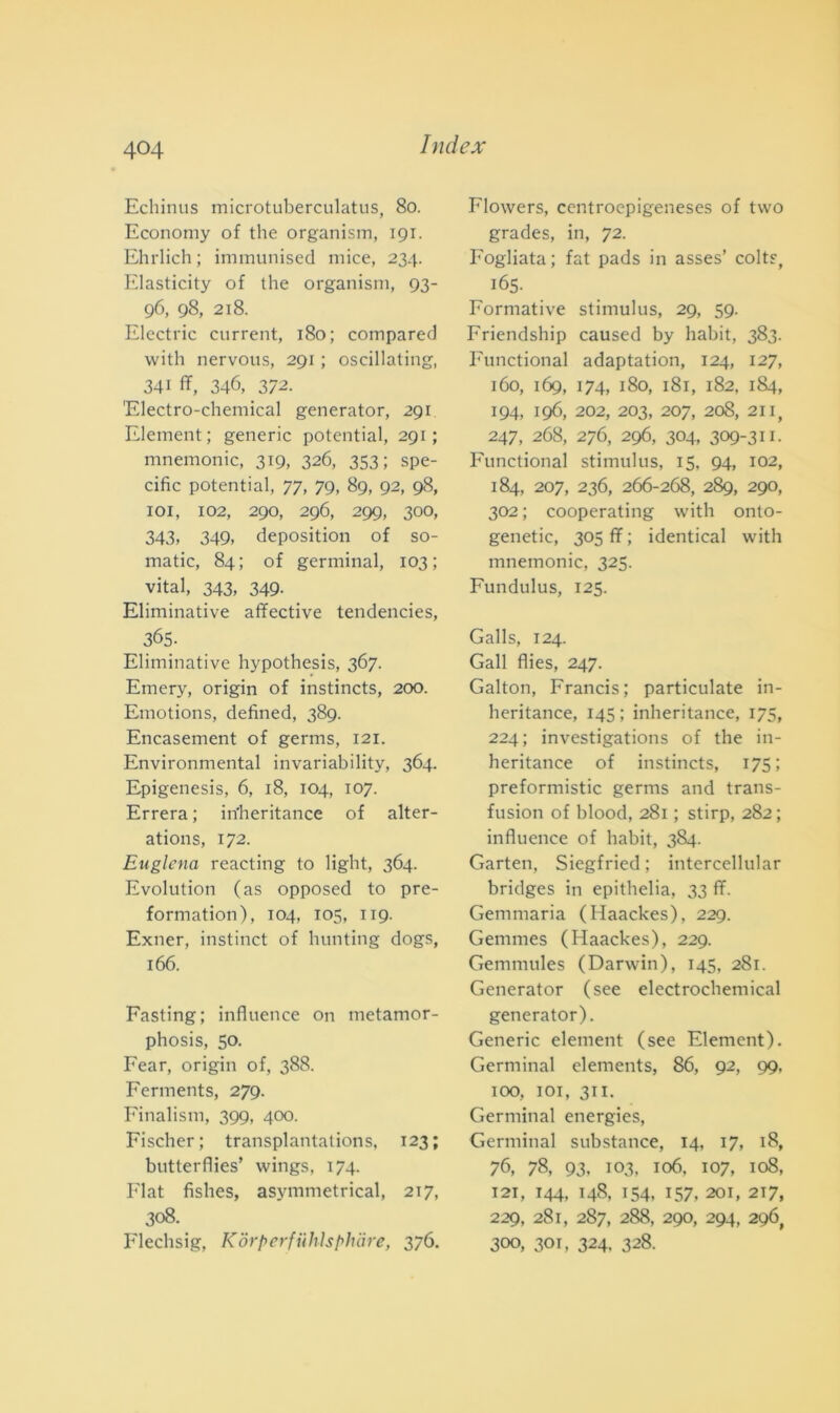 Echinus microtuberculatus, 80. Economy of thè organism, 191. Ehrlich ; immunised rnice, 234. Elasticity of thè organism, 93- 96, 98, 218. Electric current, 180; compared with nervous, 291 ; oscillating, 341 ff, 346, 372. 'Electro-chemical generator, 291 Element ; generic potential, 291; mnemonic, 319, 326, 353; spe- cific potential, 77, 79, 89, 92, 98, 101, 102, 290, 296, 299, 300, 343, 349, depositimi of so- matic, 84; of germinai, 103; vital, 343, 349. Eliminative affective tendencies, 365- Eliminative hypothesis, 367. Emery, origin of instincts, 200. Emotions, defined, 389. Encasement of germs, 121. Environmental invariability, 364. Epigenesi, 6, 18, 104, 107. Errerà ; in'heritance of alter- atimi, 172. Euglena reacting to light, 364. Evolution (as opposed to pre- formation), 104, 105, 119. Exner, instinct of hunting dogs, 166. Fasting; influence on metamor- phosis, 50. Fear, origin of, 388. Ferments, 279. Finalismi, 399, 400. Fischer; transplantations, 123; butterflies’ wings, 174. Fiat fishes, asymmetrical, 217, 308. Flechsig, K0rperfiihlsphare, 37Ó. Flowers, centroepigeneses of two grades, in, 72. Fogliata; fat pads in asses’ colts, 165. Formative stimulus, 29, 59. Friendship caused by habit, 383. Functional adaptation, 124, 127, 160, 169, 174, 180, 181, 182, 184, 194, 196, 202, 203, 207, 208, 211, 247, 268, 276, 296, 304, 309-311- Functional stimulus, 15, 94, 102, 184, 207, 236, 266-268, 289, 290, 302 ; cooperating with onto- genetic, 305 ff ; identical with mnemonic, 325. Fundulus, 125. Galls, 124. Gali flies, 247. Galton, Francis; particulate in- heritance, 145; inheritance, 175, 224; investigations of thè in- heritance of instincts, 175; preformistic germs and trans- fusion of blood, 281 ; stirp, 282; influence of habit, 384. Garten, Siegfried ; intcrcellular bridges in epithelia, 33 ff. Gemmaria (Haackes), 229. Gemmes (Haackes), 229. Gemmules (Darwin), 145, 281. Generator (see electrochemical generator). Generic element (see Element). Germinai elements, 86, 92, 99, 100, 101, 311. Germinai energies, Germinai substance, 14, 17, 18, 76, 78, 93, 103, 106. 107, 108, 121, 144, 148, 154, 157, 201, 2T7, 229, 281, 287, 288, 290, 294, 296, 300, 301, 324, 328.