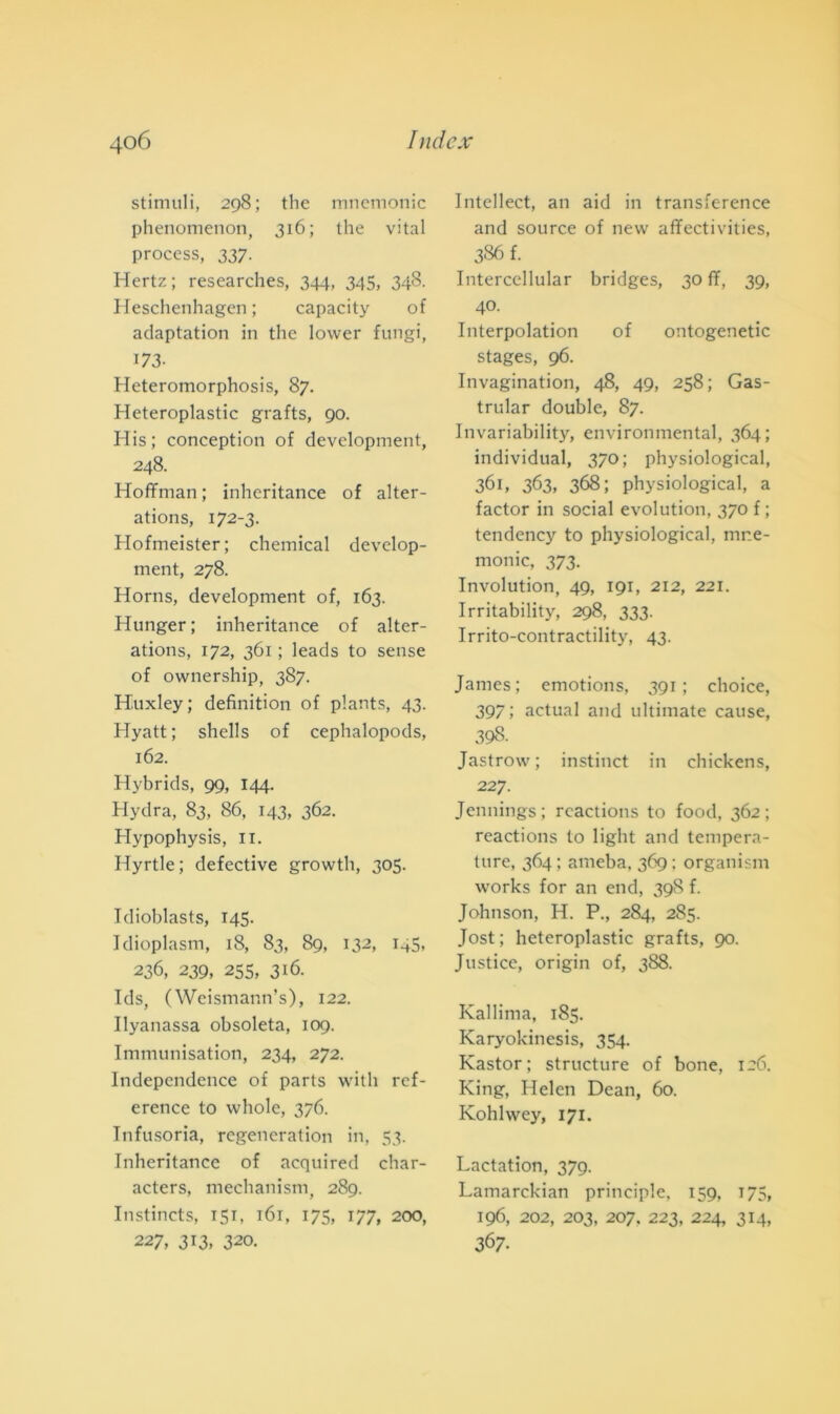 stimuli, 298; thè mnemonic phenometion, 316; thè vital process, 337. Hertz; researches, 344, 345, 348. Heschenhagen ; capacity of adaptation in thè lovver fungi, 173- Heteromorphosis, 87. Heteroplastic grafts, 90. His; conception of development, 248. Hoffman ; inheritance of alter- ations, 172-3. Hofmeister; Chemical devclop- ment, 278. Horns, development of, 163. Hunger; inheritance of alter- ations, 172, 361 ; leads to sense of ownership, 387. Huxley; definition of plants, 43. Hyatt ; shells of cephalopods, 162. Hybrids, 99, 144. Hydra, 83, 86, 143, 362. Hypophysis, il. Hyrtle; defective growth, 305. Idioblasts, 145. Idioplasm, 18, 83, 89, 132, 145, 236, 239, 255, 316. Ids, (Weismann’s), 122. Ilyanassa obsoleta, 109. Immunisation, 234, 272. Independcnce of parts vvith ref- erence to whole, 376. Infusoria, regencration in, 53. Inheritance of acquired char- acters, mechanism, 289. Instincts, 151, 161, 175, 177, 200, 227, 313, 320. Intellect, an aid in transference and source of new affectivities, 386 f. Intercellular bridges, 30 ff, 39, 40. Interpolation of ontogenetic stages, 96. Invagination, 48, 49, 258; Gas- trular doublé, 87. Invariability, environmental, 364; individuai, 370; physiological, 361, 363, 368; physiological, a factor in social evolution, 370 f ; tendency to physiological, mne- monic, 373. Involution, 49, 191, 212, 221. Irritability, 298, 333. Irrito-contractility, 43. James; emotions, 391; choice, 397 ; actual and ultimate cause, 398. Jastrow ; instinct in chickens, 227. Jennings; rcactions to food, 362; reactions to light and tempera- ture, 364 ; ameba, 369 ; organism works for an end, 398 f. Johnson, H. P., 284, 285. Jost ; heteroplastic grafts, 90. Justice, origin of, 388. Kallima, 185. Karyokinesis, 354. Kastor; structure of bone, 126. King, Helen Dean, 60. Kohlwey, 171. Lactation, 379. Lamarckian principle, 159, 175, 196, 202, 203, 207. 223, 224, 314, 367.