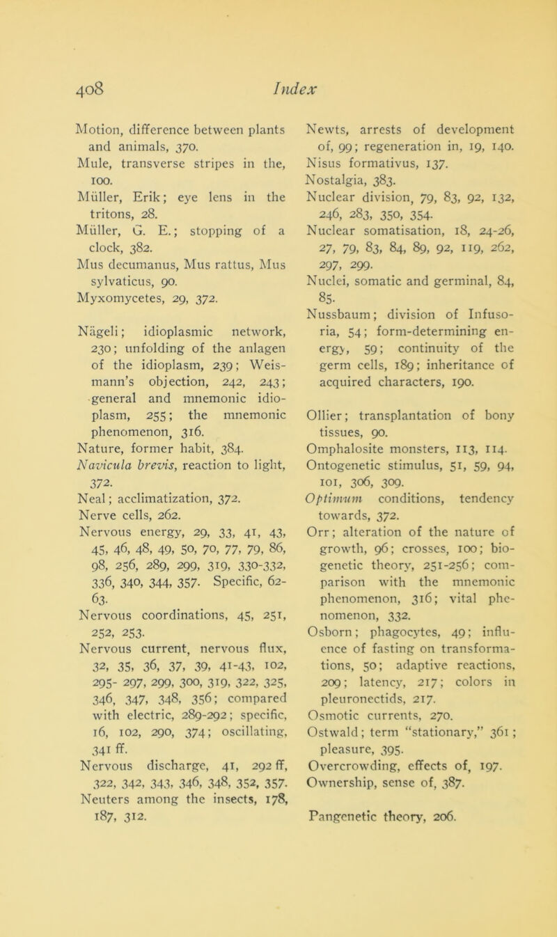 Motion, difference betvveen plants and animals, 370. Mule, transverse stripes in thè, 100. Miiller, Erik; eye lens in thè tritons, 28. Mùller, G. E. ; stopping of a clock, 382. Mus decumanus, Mus rattus, Mus sylvaticus, 90. Myxomycetes, 29, 372. Nageli; idioplasmic network, 230; unfolding of thè anlagen of thè idioplasm, 239 ; Weis- mann’s objection, 242, 243; generai and mnemonic idio- plasm, 255 ; thè mnemonic phenomenon, 316. Nature, former habit, 384. Navicula brevis, reaction to light, 372. Neal ; acclimatization, 372. Nerve cells, 262. Nervous energy, 29, 33, 41, 43, 45, 46, 48, 49, SO, 70, 77, 79, 86, 98, 256, 289, 299, 319, 330-332, 336, 340, 344, 357- Specific, 62- 63- Nervous coordinations, 45, 251, 252, 253. Nervous current, nervous flux, 32, 35, 36, 37, 39, 41-43. 102, 295- 297, 299, 300, 319, 322, 325, 346, 347, 348, 356; compared with electric, 289-292 ; specific, 16, 102, 290, 374; oscillating, 341 ff. Nervous discharge, 41, 292 ff, 322, 342, 343, 346, 348, 352, 357- Neuters among thè insects, 178, 187, 312. Newts, arrests of development of, 99; regeneration in, 19, 140. Nisus formativus, 137. Nostalgia, 383. Nuclear division, 79, 83, 92, 132, 246, 283, 350, 354- Nuclear somatisation, 18, 24-26, 27, 79, 83, 84, 89, 92, 119, 262, 297, 299. Nuclei, somatic and germinai, 84, 85- Nussbaum; division of Infuso- ria, 54; form-determining en- ergy, 59; continuity of thè germ cells, 189; inheritance of acquired characters, 190. Ollier ; transplantation of bony tissues, 90. Omphalosite monsters, 113, 114. Ontogenetic stimulus, 51, 59, 94, 101, 306, 309. Optimum conditions, tendency towards, 372. Orr; alteratimi of thè nature of growth, 96; crosses, 100; bio- genetic theorv, 251-256; com- parison with thè mnemonic phenomenon, 316; vital phe- nomenon, 332. Osborn ; phagocytes, 49; influ- ence of fasting on transforma- tions, 50; adaptive reactions, 209; latency, 217; colors in pleuronectids, 217. Osmotic currents, 270. Ostwald; terni “stationary,” 361; pleasure, 395. Overcrowding, effects of, 197. Ownership, sense of, 387. Pangenetic theory, 206.