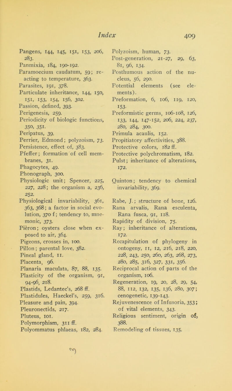 Pangens, 144, 145, 151» 153» 206, 283. Panmixia, 184, 190-192. Paramoecium caudatum, 59; re- acting to temperature, 363. Parasites, 191, 378. Particulate inheritance, 144, 150, 151, 153, 154, 156, 302. Passio», defined, 393. Perigenesis, 259. Periodicity of biologie functions, 350, 351- Peripatus, 39. Perrier, Edmond ; polyzoism, 73. Persistence, effect of, 383. Pfeffer; formation of celi mem- branes, 31. Phagocytes, 49. Phonograph, 300. Physiologic unit; Spencer, 225, 227, 228; thè organism a, 236, 252. Physiological invariability, 361, 363, 368 ; a factor in social evo- lution, 370 f ; tendency to, mne- monic, 373. Pièron ; oysters dose when ex- posed to air, 364. Pigeons, crosses in, 100. Pillon ; parental love, 382. Pineal gland, li. Placenta, 96. Planaria maculata, 87, 88, 135. Plasticity of thè organism, 91, 94-96, 218. Plastids, Ledantec’s, 268 ff. Plastidules, Haeckel’s, 259, 316. Pleasure and pain, 394. Pleuronectids, 217. Pluteus, 101. Polymorphism, 311 ff. Polyommatus phlaeas, 182, 284. Polyzoism, human, 73. Post-generation, 21-27, 29, 63, 81, 96, 134- Posthumous action of thè nu- cleus, 56, 290. Fotential elements (see ele- ments). Preformation, 6, 106, 119, 120, 153- Preformistic germs, 106-108, 126, 133, 144, 147-152, 206, 224, 237, 280, 284, 300. Primula acaulis, 152. Propitiatory affectivities, 388. Protective colors, 182 ff. Protective polychromatism, 182. Pulst; inheritance of alterations, 172. Quinton ; tendency to Chemical invariability, 369. Rabe, J. ; structure of bone, 126. Rana arvalis, Rana esculenta, Rana fusca, 91, 118. Rapidity of division, 75. Ray; inheritance of alterations, 172. Recapitulation of phylogeny in ontogeny, n, 12, 216, 218, 220, 228, 243, 250, 260, 263, 268, 273, 280, 285, 316, 327, 331, 356. Reciprocai action of parts of thè organism, 106. Regeneration, 19, 20, 28, 29, 54, 88, 112, 132, 135, 136, 280, 307; cenogenetic, 139-143. Rejuvenescence of Infusoria, 353 ; of vital elements, 343. Religious sentiment, origin of, 388. Remodeling of tissues, 135.