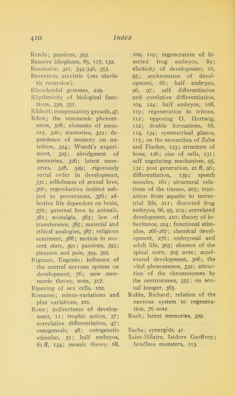 4io Renda ; passions, 393. Reserve idioplasm, 85, 117, 132. Resonator, 321, 344-346, 353- Reversion, atavistic (see atavis- tic reversion). Rhomboidal gemmes, 229. Rhythmicity of biological func- tions, 350, 351. Ribbert ; compensatory growth,47. Ribot ; thè mnemonic phenom- enon, 318; elements of mem- ory, 320; memories, 322; de- pendence of memory on nu- trition, 324; Wundt’s experi- ment, 325 ; abridgment of memories, 326; latent mem- ories, 328, 329; rigorously serial order in development, 331 ; selfìshness of sexual love, 366 ; reproductive instinct sub- ject to perversions, 376; af- fective life dependent on brain, 376; paternal love in animals, 381 ; nostalgia, 383 ; law of transference, 385 ; material and ethical analogies, 387; religious sentiment, 388; rnotion in nas- cent state, 391 ; passions, 393 pleasnre and pain, 394, 395- Rignano, Eugenio; influence of thè centrai nervous System on development, 76; new mne- monic theory, note, 317. Ripening of sex cells, 102. Romanes ; minus-variations and plus variations, 101. Roux ; indirectness of develop- ment, 11; trophic action. 37; correlative differentiation, 47; ontogenesis, 48 ; ontogenetic stimulus, 51 ; half embryos, 61 ff, 134; mosaic theory, 68, 109, 119 ; regeneration of bi- sected frog embryos, 89; elasticity of development, 66, 95 ; anchronisms of devel- opment, 66; half embryos, 96, 97; self differentiation and corelative differentiation, 104, 124; half embryos, 108, 119; regeneration in tritons, 112 ; opposing O. Hertwig, 112; doublé formations, 68, 114, 134; symmetrical planes, 115 ; on thè researches of Zalin and Fischer, 123 ; structure of bone, 126; size of cells, 131 ; self regulating mechanism, 93, 132; post generation, 21 ff, 96; differentiation, 139; speech muscles, 161 ; structural rela- tions of thè tissues, 203.; tran- sitimi from aquatic to terres- trial life, 211; distorted frog embryos, 66, 95, 219; correlated development, 210; theory of in- heritance, 224; functional stim- ulus, 266-267 ; Chemical devel- opment, 276; embryonal and adult life, 303; absence of thè spinai corn, 305 note; accel- crated development, 306; thè vital phenomenon, 332 ; attrac- tion of thè chromosomes by thè centrosomes, 355 ; on sex- ual hunger, 365. Rubili, Richard ; relation of thè nervous System to regenera- tion, 76 note. Rush ; latent memories, 329. Sachs; synergids, 41. Saint-Hilaire, Isidore Geoffroy; headless monsters, 113.