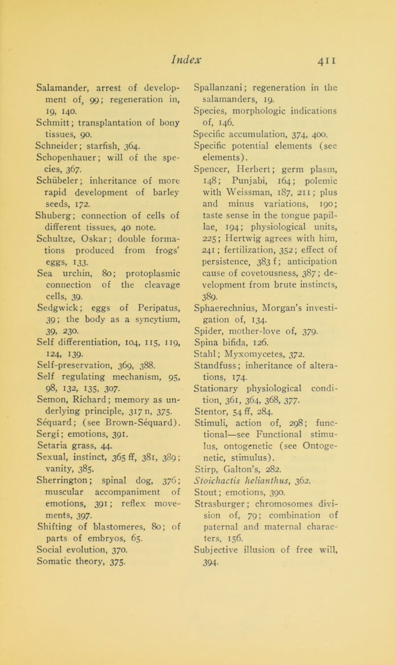 Salamander, arrest of develop- ment of, 99; regeneration in, 19, 140. Schmitt; transplantation of bony tissues, 90. Schneider; starfish, 364. Schopenhauer; will of thè spe- cies, 367. Schiibeler; inheritance of more rapid development of barley seeds, 172. Shuberg; connection of cells of different tissues, 40 note. Schultze, Oskar ; doublé forma- tions produced from frogs’ eggs, 133. Sea urchin, 80; protoplasmi connection of thè cleavage cells, 39. Sedgwick; eggs of Peripatus, 39; thè body as a syncytium, 39, 230. Self differentiation, 104, 115, 119, 124, 139. Self-preservation, 369, 388. Self regulating mechanism, 95, 98, 132, 135, 307- Semon, Richard; memory as un- derlying principi, 31711, 375. Séquard; (see Brown-Séquard). Sergi; emotions, 391. Setaria grass, 44. Sexual, instinct, 365 ff, 381, 389; vanity, 385. Sherrington ; spinai dog, 376 ; muscular accompaniment of emotions, 391 ; reflex move- ments, 397. Shifting of blastomeres, 80; of parts of embryos, 65. Social evolution, 370. Somatic theory, 375. 411 Spallanzani ; regeneration in thè salamanders, 19. Species, morphologic indications of, 146. Specific accumulatimi, 374, 400. Specific potential elements (see elements). Spencer, Herbert ; germ plasm, 148; Punjabi, 164; polemic with Weissman, 187, 211; plus and minus variations, 190; taste sense in thè tongue papil- lae, 194; physiological units, 225 ; Hertwig agrees with him, 241 ; fertilization, 352; effect of persistence, 383 f ; anticipation cause of covetousness, 387; de- velopment from brute instincts, 389. Sphaerechnius, Morgan’s investi- gatimi of, 134. Spider, mother-love of, 379. Spina bifida, 126. Stalli ; Myxomycetes, 372. Standfuss ; inheritance of altera- tions, 174. Stationary physiological condi- tili, 361, 364, 368, 377. Stentor, 54 ff, 284. Stimuli, action of, 298; func- tional—see Functional stimu- lus, ontogenetic (see Ontoge- netic, stimulus). Stirp, Galton’s, 282. Stoichactis helianthus, 362. Stout ; emotions, 390. Strasburger; chromosomes di Vi- sion of, 79 ; combination of paternal and maternal charac- ters, 156. Subjective illusili of free will, 394-