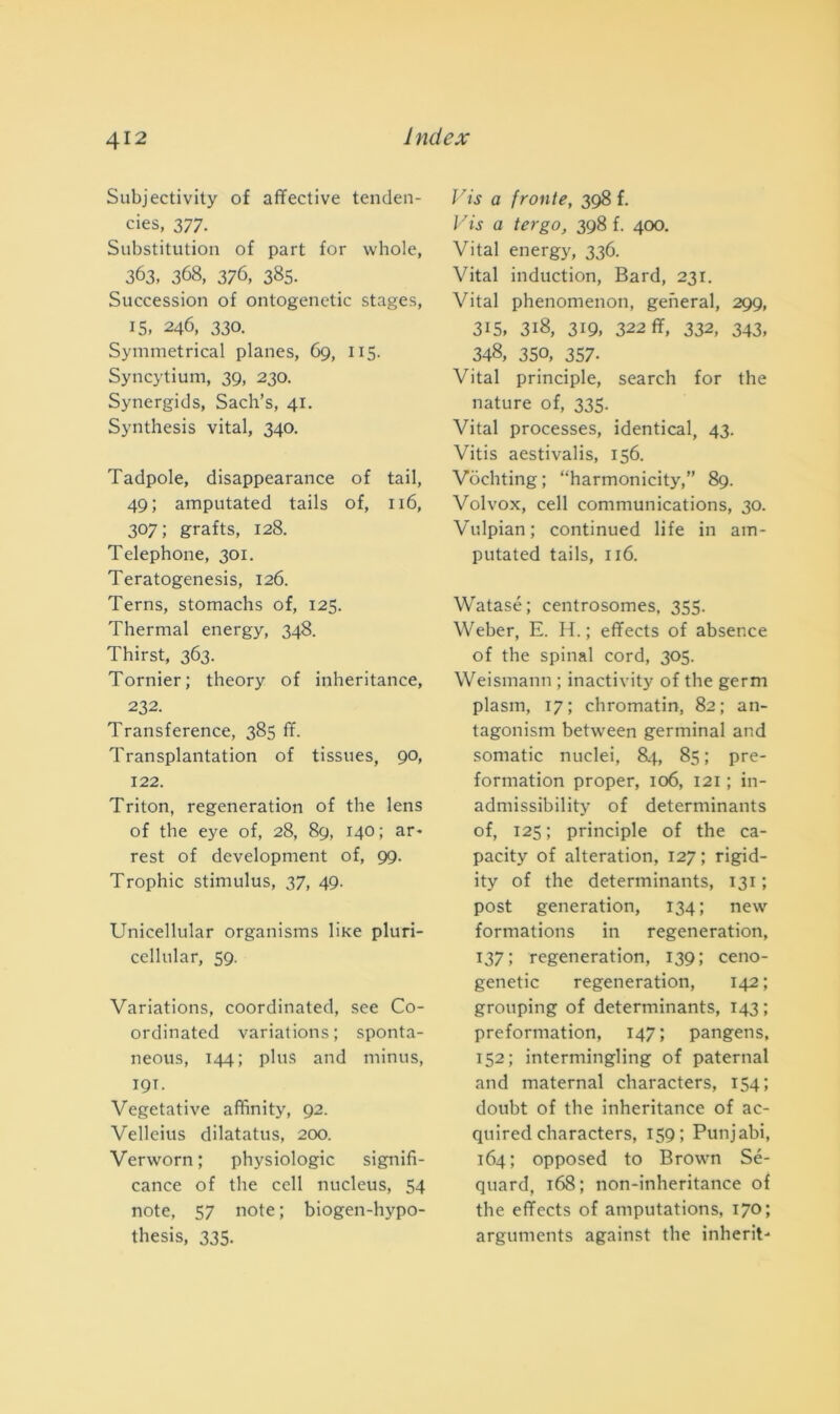 Subjectivity of affective tenden- cies, 377. Substitution of part for whole, 363, 368, 376, 385. Succession of ontogenetic stages, 15, 246, 330. Symmetrical planes, 69, 115. Syncytium, 39, 230. Synergids, Sach’s, 41. Synthesis vital, 340. Tadpole, disappearance of tail, 49; amputated tails of, 116, 307; grafts, 128. Telephone, 301. Teratogenesis, 126. Terns, stomachs of, 125. Thermal energy, 348. Thirst, 363. Tornier; theory of inheritance, 232. Transference, 385 ff. Transplantation of tissues, 90, 122. Triton, regeneration of thè lens of thè eye of, 28, 89, 140 ; ar* rest of development of, 99. Trophic stimulus, 37, 49. Unicellular organisms liKe pluri- cellnlar, 59. Variations, coordinated, see Co- ordinated variations; sponta- neous, 144; plus and minus, 19T. Vegetative affinity, 92. Vellcius dilatatus, 200. Verworn ; physiologic signifi- cance of thè celi nucleus, 54 note, 57 note; biogen-hypo- thesis, 335. Vis a fronte, 398 f. Vis a tergo, 398 f. 400. Vital energy, 336. Vital induction, Bard, 231. Vital phenomenon, generai, 299, 315» 318, 319, 322 ff, 332, 343, 348, 350, 357- Vital principle, search for thè nature of, 335. Vital processes, identical, 43. Vitis aestivalis, 156. Vòchting; “harmonicity,” 89. Volvox, celi Communications, 30. Vulpian; continued life in am- putated tails, 116. Watasé ; centrosomes. 355. Weber, E. li. ; effects of absence of thè spinai cord, 305. Weismann ; inactivity of thè germ plasm, 17; chromatin, 82; an- tagonism between germinai and somatic nuclei, 84, 85 ; pre- formation proper, 106, 121 ; in- admissibility of determinants of, 125; principle of thè ca- pacity of alteration, 127 ; rigid- ity of thè determinants, 131 ; post generation, 134; new formations in regeneration, 137; regeneration, 139; ceno- genetic regeneration, 142 ; grouping of determinants, 143 ; preformation, 147; pangens, 152; intermingling of paternal and maternal characters, 154; doubt of thè inheritance of ac- quired characters, 159; Punjabi, 164; opposed to Brown Sé- quard, 168; non-inheritance of thè effects of amputations, 170; arguments against thè inherit-