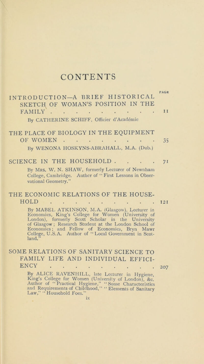 CONTENTS PAGE INTRODUCTION—A BRIEF HISTORICAL SKETCH OF WOMAN’S POSITION IN THE FAMILY n By CATHERINE SCHIFF, Officier d’Academic THE PLACE OF BIOLOGY IN THE EQUIPMENT OF WOMEN 35 By WENONA HOSKYNS-ABRAHALL, M.A. (Dub.) SCIENCE IN THE HOUSEHOLD .... 71 By Mrs. W. N. SHAW, formerly Lecturer of Newnham College, Cambridge. Author of “ First Lessons in Obser- vational Geometry.” THE ECONOMIC RELATIONS OF THE HOUSE- HOLD 121 By MABEL ATKINSON, M.A. (Glasgow), Lecturer in Economics, King’s College for Women (University of London), formerly Scott Scholar in the University of Glasgow ; Research Student at the London School of Economics; and Fellow of Economics, Bryn Mawr College, U.S.A. Author of “Local Government in Scot- land. SOME RELATIONS OF SANITARY SCIENCE TO FAMILY LIFE AND INDIVIDUAL EFFICI- ENCY 207 By ALICE RAVENHILL, late Lecturer in Hygiene, King’s College for Women (University of London), &c. Author of “Practical Hygiene, “Some Characteristics and Requirements of Childhood,’’ “ Elements of Sanitary Law, “Household Foes. tx