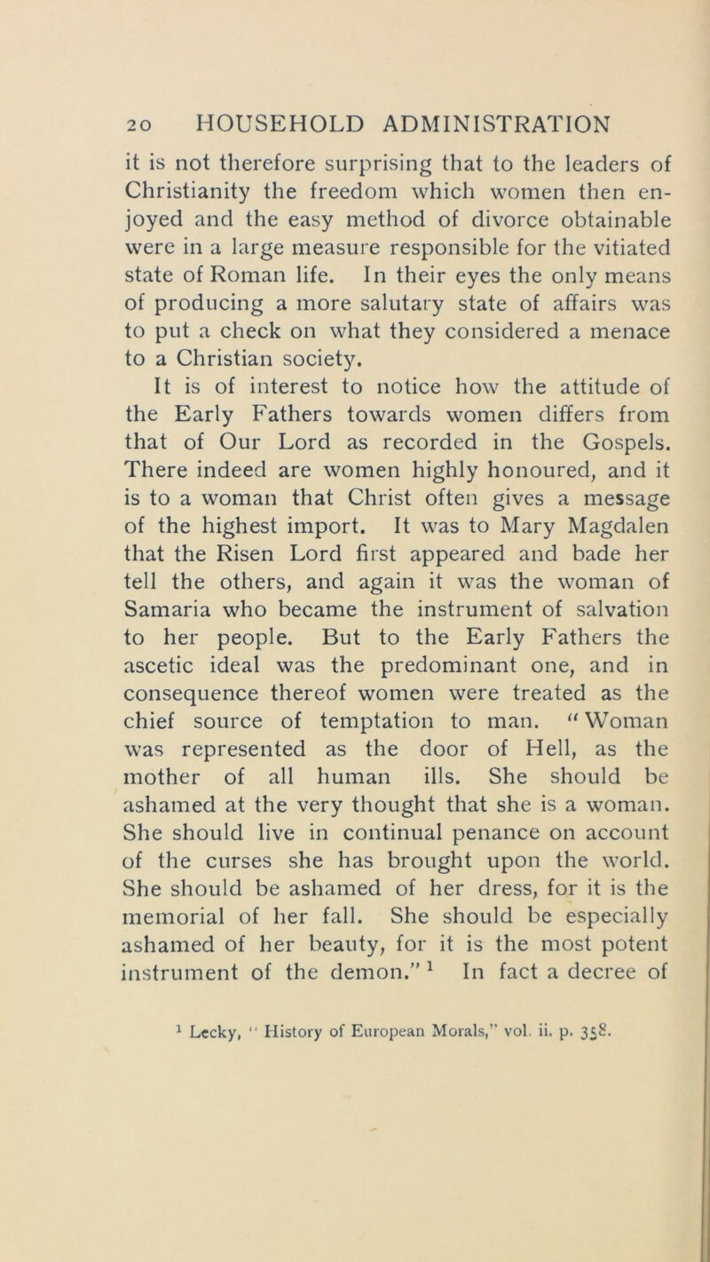 it is not therefore surprising that to the leaders of Christianity the freedom which women then en- joyed and the easy method of divorce obtainable were in a large measure responsible for the vitiated state of Roman life. In their eyes the only means of producing a more salutary state of affairs was to put a check on what they considered a menace to a Christian society. It is of interest to notice how the attitude of the Early Fathers towards women differs from that of Our Lord as recorded in the Gospels. There indeed are women highly honoured, and it is to a woman that Christ often gives a message of the highest import. It was to Mary Magdalen that the Risen Lord first appeared and bade her tell the others, and again it was the woman of Samaria who became the instrument of salvation to her people. But to the Early Fathers the ascetic ideal was the predominant one, and in consequence thereof women were treated as the chief source of temptation to man. “ Woman was represented as the door of Hell, as the mother of all human ills. She should be ashamed at the very thought that she is a woman. She should live in continual penance on account of the curses she has brought upon the world. She should be ashamed of her dress, for it is the memorial of her fall. She should be especially ashamed of her beauty, for it is the most potent instrument of the demon.” 1 In fact a decree of 1 Lccky, “ History of European Morals,” vol. ii. p. 358.