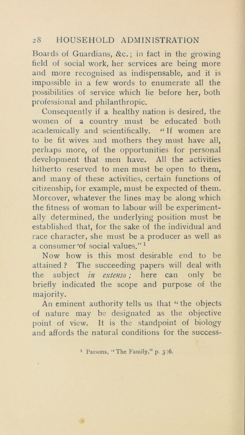 Boards of Guardians, &c.; in fact in the growing field of social work, her services are being more and more recognised as indispensable, and it is impossible in a few words to enumerate all the possibilities of service which he before her, both professional and philanthropic. Consequently if a healthy nation is desired, the women of a country must be educated both academically and scientifically. “ If women are to be fit wives and mothers they must have all, perhaps more, of the opportunities for personal development that men have. All the activities hitherto reserved to men must be open to them, and many of these activities, certain functions of citizenship, for example, must be expected of them. Moreover, whatever the lines may be along which the fitness of woman to labour will be experiment- ally determined, the underlying position must be established that, for the sake of the individual and race character, she must be a producer as well as a consumer'of social values.” 1 Now how is this most desirable end to be attained ? The succeeding papers will deal with the subject in extenso; here can only be briefly indicated the scope and purpose of the majority. An eminent authority tells us that “ the objects of nature may be designated as the objective point of view. It is the standpoint of biology and affords the natural conditions for the success- 1 Parsons, “ The Family,” p. 3 ;6.