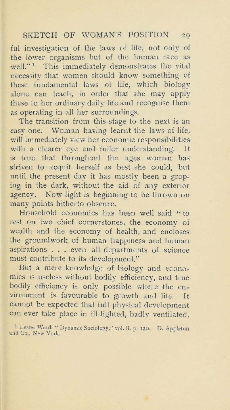 ful investigation of the laws of life, not only of the lower organisms but of the human race as well. 1 This immediately demonstrates the vital necessity that women should know something of these fundamental laws of life, which biology alone can teach, in order that she may apply these to her ordinary daily life and recognise them as operating in all her surroundings. The transition from this stage to the next is an easy one. Woman having learnt the laws of life, will immediately view her economic responsibilities with a clearer eye and fuller understanding. It is true that throughout the ages woman has striven to acquit herself as best she could, but until the present day it has mostly been a grop- ing in the dark, without the aid of any exterior agency. Now light is beginning to be thrown on many points hitherto obscure. Household economics has been well said “ to rest on two chief cornerstones, the economy of wealth and the economy of health, and encloses the groundwork of human happiness and human aspirations . . . even all departments of science must contribute to its development. But a mere knowledge of biology and econo- mics is useless without bodily efficiency, and true bodily efficiency is only possible where the en- vironment is favourable to growth and life. It cannot be expected that full physical development can ever take place in ill-lighted, badly ventilated, 1 Lester Ward, “ Dynamic Sociology,” vol. ii, p. 120. D. Appleton and Co., New York.