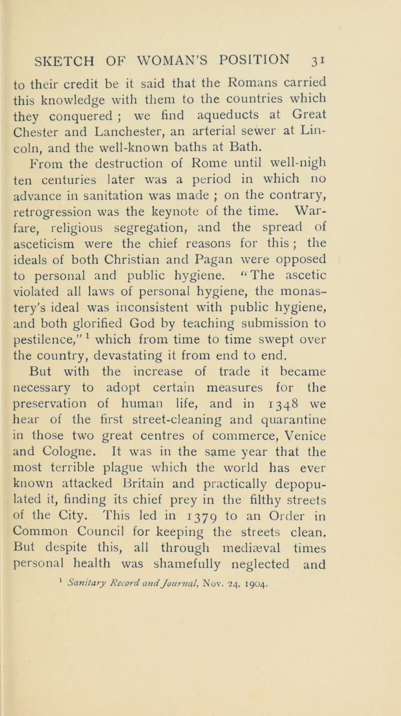 to their credit be it said that the Romans carried this knowledge with them to the countries which they conquered ; we find aqueducts at Great Chester and Lanchester, an arterial sewer at Lin- coln, and the well-known baths at Bath. From the destruction of Rome until well-nigh ten centuries later was a period in which no advance in sanitation was made ; on the contrary, retrogression was the keynote of the time. War- fare, religious segregation, and the spread of asceticism were the chief reasons for this; the ideals of both Christian and Pagan were opposed to personal and public hygiene. “The ascetic violated all laws of personal hygiene, the monas- tery’s ideal was inconsistent with public hygiene, and both glorified God by teaching submission to pestilence,” 1 which from time to time swept over the country, devastating it from end to end. But with the increase of trade it became necessary to adopt certain measures for the preservation of human life, and in 1348 we hear of the first street-cleaning and quarantine in those two great centres of commerce, Venice and Cologne. It was in the same year that the most terrible plague which the world has ever known attacked Britain and practically depopu- lated it, finding its chief prey in the filthy streets of the City. This led in 1379 *° an Order in Common Council for keeping the streets clean. But despite this, all through mediaeval times personal health was shamefully neglected and 1 Sanitary Record and Journal, Nov. 24, 1904.