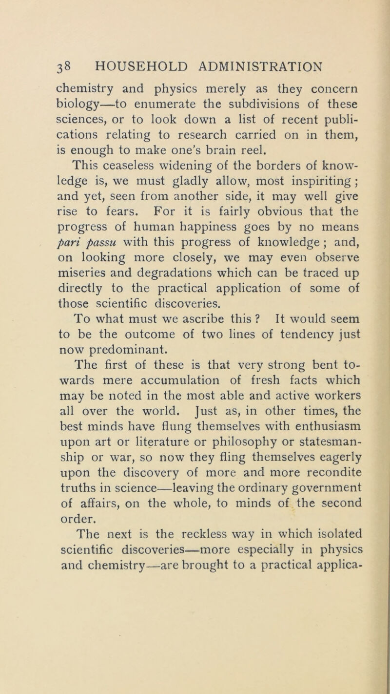 chemistry and physics merely as they concern biology—to enumerate the subdivisions of these sciences, or to look down a list of recent publi- cations relating to research carried on in them, is enough to make one's brain reel. This ceaseless widening of the borders of know- ledge is, we must gladly allow, most inspiriting ; and yet, seen from another side, it may well give rise to fears. For it is fairly obvious that the progress of human happiness goes by no means pari passu with this progress of knowledge ; and, on looking more closely, we may even observe miseries and degradations which can be traced up directly to the practical application of some of those scientific discoveries. To what must we ascribe this ? It would seem to be the outcome of two lines of tendency just now predominant. The first of these is that very strong bent to- wards mere accumulation of fresh facts which may be noted in the most able and active workers all over the world. Just as, in other times, the best minds have flung themselves with enthusiasm upon art or literature or philosophy or statesman- ship or war, so now they fling themselves eagerly upon the discovery of more and more recondite truths in science—leaving the ordinary government of affairs, on the whole, to minds of the second order. The next is the reckless way in which isolated scientific discoveries—more especially in physics and chemistry—are brought to a practical applica-