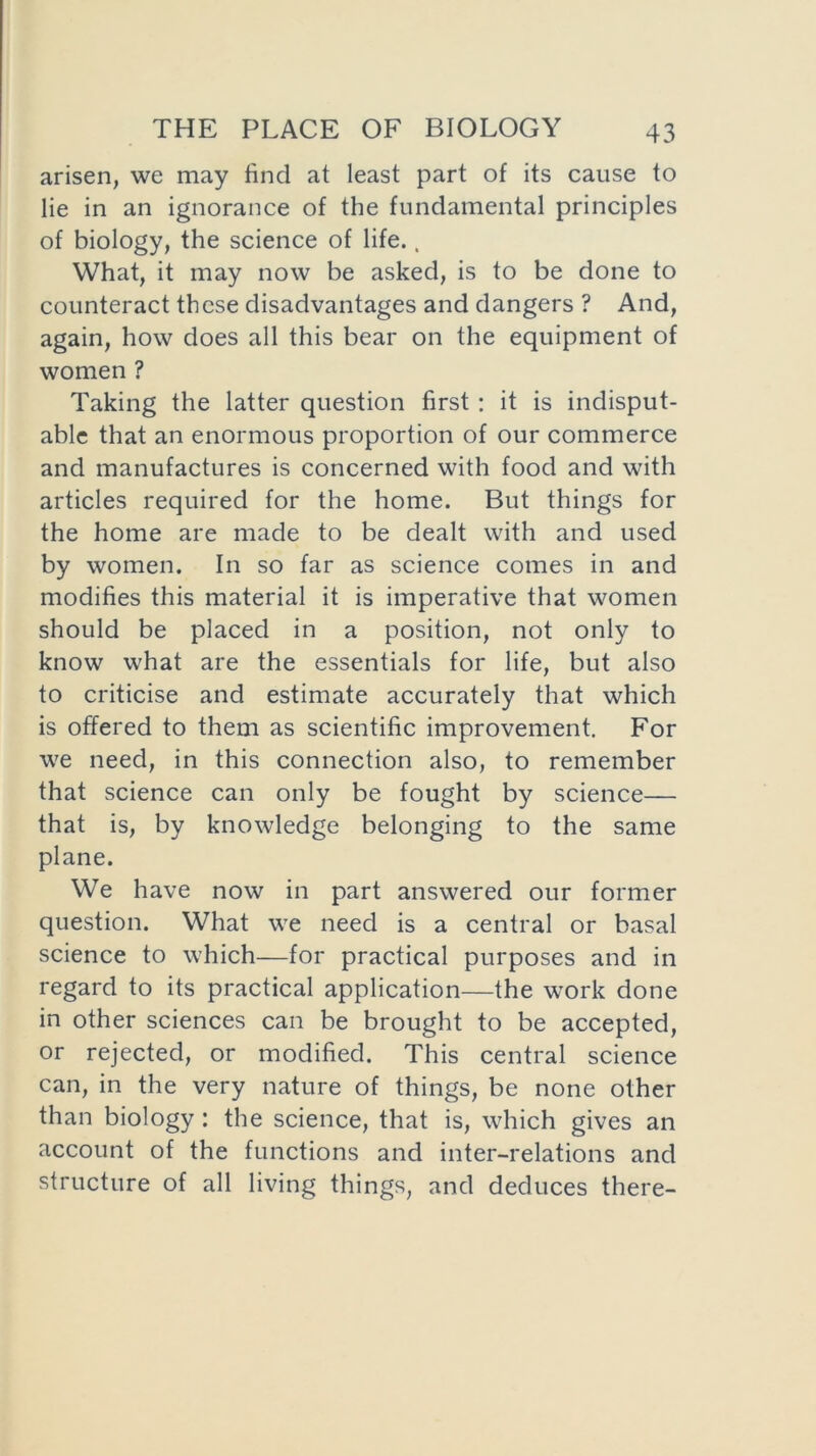 arisen, we may find at least part of its cause to lie in an ignorance of the fundamental principles of biology, the science of life., What, it may now be asked, is to be done to counteract these disadvantages and dangers ? And, again, how does all this bear on the equipment of women ? Taking the latter question first : it is indisput- able that an enormous proportion of our commerce and manufactures is concerned with food and with articles required for the home. But things for the home are made to be dealt with and used by women. In so far as science comes in and modifies this material it is imperative that women should be placed in a position, not only to know what are the essentials for life, but also to criticise and estimate accurately that which is offered to them as scientific improvement. For we need, in this connection also, to remember that science can only be fought by science— that is, by knowledge belonging to the same plane. We have now in part answered our former question. What we need is a central or basal science to which—for practical purposes and in regard to its practical application—the work done in other sciences can be brought to be accepted, or rejected, or modified. This central science can, in the very nature of things, be none other than biology : the science, that is, which gives an account of the functions and inter-relations and structure of all living things, and deduces there-
