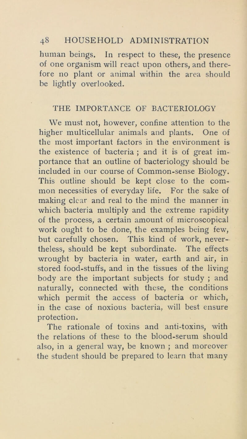 human beings. In respect to these, the presence of one organism will react upon others, and there- fore no plant or animal within the area should be lightly overlooked. THE IMPORTANCE OF BACTERIOLOGY We must not, however, confine attention to the higher multicellular animals and plants. One of the most important factors in the environment is the existence of bacteria ; and it is of great im- portance that an outline of bacteriology should be included in our course of Common-sense Biology. This outline should be kept close to the com- mon necessities of everyday life. For the sake of making clear and real to the mind the manner in which bacteria multiply and the extreme rapidity of the process, a certain amount of microscopical work ought to be done, the examples being few, but carefully chosen. This kind of work, never- theless, should be kept subordinate. The effects wrought by bacteria in water, earth and air, in stored food-stuffs, and in the tissues of the living body are the important subjects for study ; and naturally, connected with these, the conditions which permit the access of bacteria or which, in the case of noxious bacteria, will best ensure protection. The rationale of toxins and anti-toxins, with the relations of these to the blood-serum should also, in a general way, be known ; and moreover the student should be prepared to learn that many