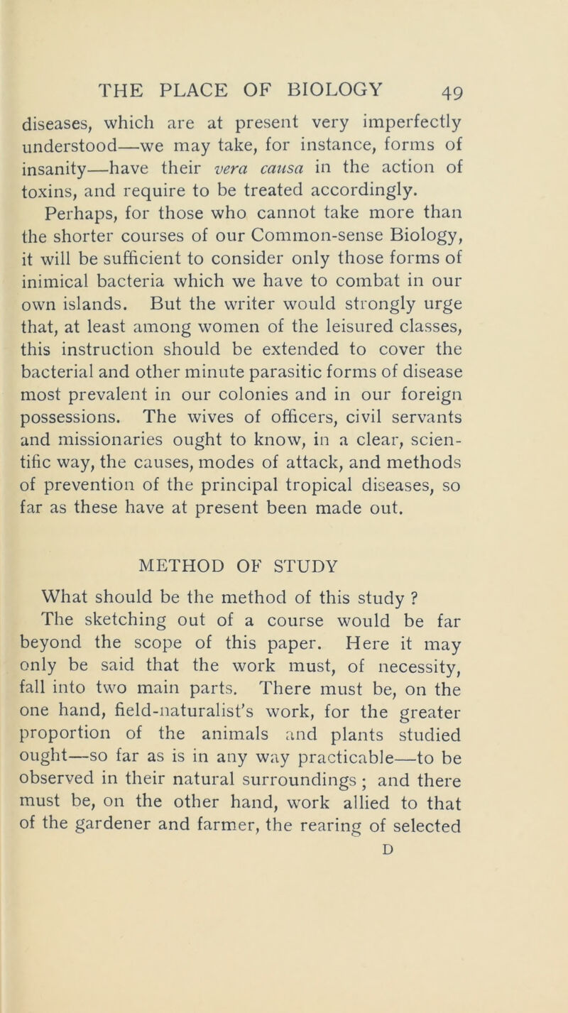 diseases, which are at present very imperfectly understood—we may take, for instance, forms of insanity—have their vera causa in the action of toxins, and require to be treated accordingly. Perhaps, for those who cannot take more than the shorter courses of our Common-sense Biology, it will be sufficient to consider only those forms of inimical bacteria which we have to combat in our own islands. But the writer would strongly urge that, at least among women of the leisured classes, this instruction should be extended to cover the bacterial and other minute parasitic forms of disease most prevalent in our colonies and in our foreign possessions. The wives of officers, civil servants and missionaries ought to know, in a clear, scien- tific way, the causes, modes of attack, and methods of prevention of the principal tropical diseases, so far as these have at present been made out. METHOD OF STUDY What should be the method of this study ? The sketching out of a course would be far beyond the scope of this paper. Here it may only be said that the work must, of necessity, fall into two main parts. There must be, on the one hand, field-naturalist’s work, for the greater proportion of the animals and plants studied ought—so far as is in any way practicable—to be observed in their natural surroundings ; and there must be, on the other hand, work allied to that of the gardener and farmer, the rearing of selected D