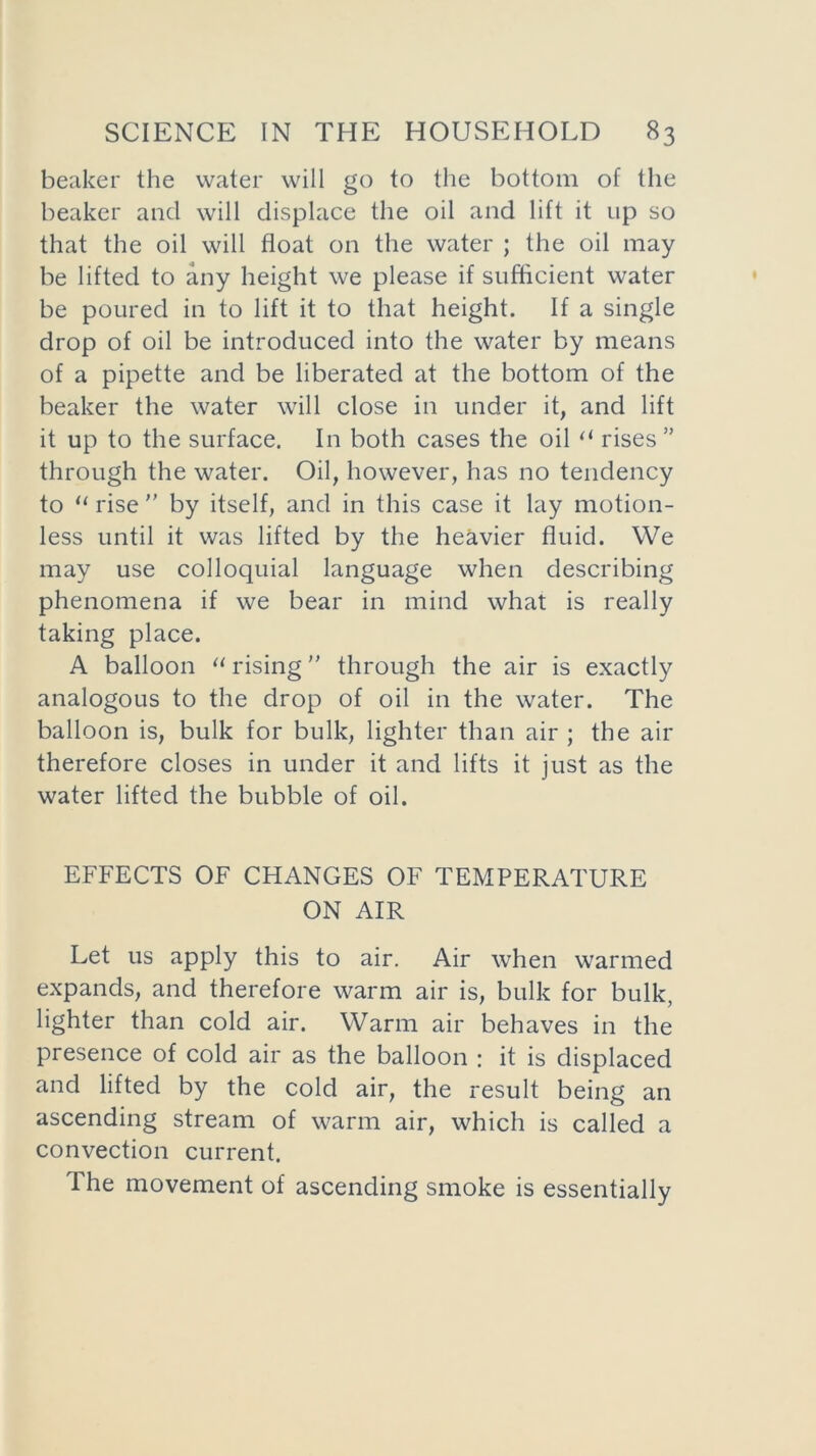 beaker the water will go to the bottom of the beaker and will displace the oil and lift it up so that the oil will float on the water ; the oil may be lifted to any height we please if sufficient water be poured in to lift it to that height. If a single drop of oil be introduced into the water by means of a pipette and be liberated at the bottom of the beaker the water will close in under it, and lift it up to the surface. In both cases the oil “ rises ” through the water. Oil, however, has no tendency to u rise ” by itself, and in this case it lay motion- less until it was lifted by the heavier fluid. We may use colloquial language when describing phenomena if we bear in mind what is really taking place. A balloon “ rising through the air is exactly analogous to the drop of oil in the water. The balloon is, bulk for bulk, lighter than air ; the air therefore closes in under it and lifts it just as the water lifted the bubble of oil. EFFECTS OF CHANGES OF TEMPERATURE ON AIR Let us apply this to air. Air when warmed expands, and therefore warm air is, bulk for bulk, lighter than cold air. Warm air behaves in the presence of cold air as the balloon : it is displaced and lifted by the cold air, the result being an ascending stream of warm air, which is called a convection current. The movement of ascending smoke is essentially