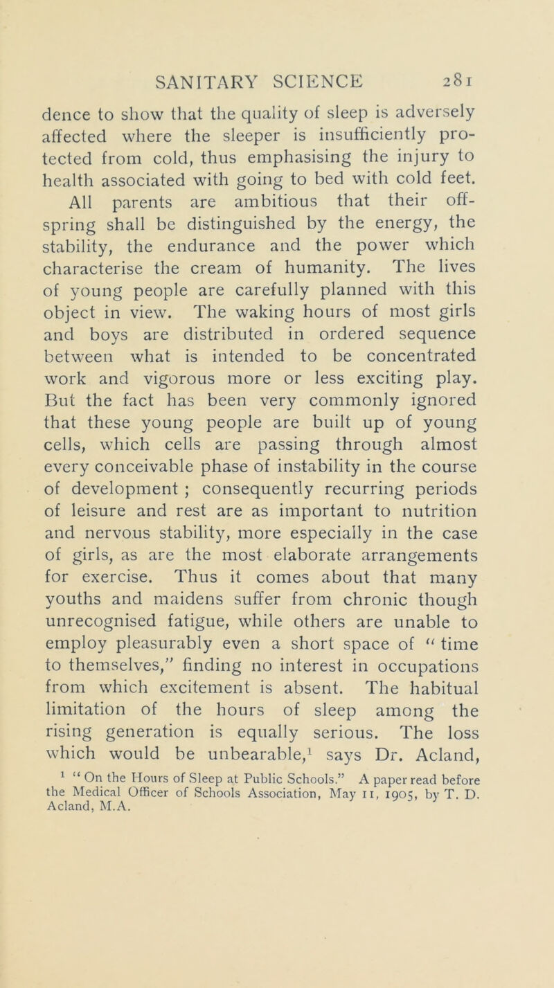 dence to show that the quality of sleep is adversely affected where the sleeper is insufficiently pro- tected from cold, thus emphasising the injury to health associated with going to bed with cold feet. All parents are ambitious that their off- spring shall be distinguished by the energy, the stability, the endurance and the power which characterise the cream of humanity. The lives of young people are carefully planned with this object in view. The waking hours of most girls and boys are distributed in ordered sequence between what is intended to be concentrated work and vigorous more or less exciting play. But the fact has been very commonly ignored that these young people are built up of young cells, which cells are passing through almost every conceivable phase of instability in the course of development ; consequently recurring periods of leisure and rest are as important to nutrition and nervous stability, more especially in the case of girls, as are the most elaborate arrangements for exercise. Thus it comes about that many youths and maidens suffer from chronic though unrecognised fatigue, while others are unable to employ pleasurably even a short space of u time to themselves, finding no interest in occupations from which excitement is absent. The habitual limitation of the hours of sleep among the rising generation is equally serious. The loss which would be unbearable,1 says Dr. Acland, 1 “ On the Hours of Sleep at Public Schools.” A paper read before the Medical Officer of Schools Association, May 11, 1905, by T. D. Acland, M.A.