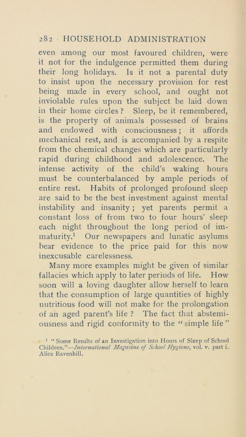 even among our most favoured children, were it not for the indulgence permitted them during their long holidays. Is it not a parental duty to insist upon the necessary provision for rest being made in every school, and ought not inviolable rules upon the subject be laid down in their home circles ? Sleep, be it remembered, is the property of animals possessed of brains and endowed with consciousness; it affords mechanical rest, and is accompanied by a respite from the chemical changes which are particularly rapid during childhood and adolescence. The intense activity of the child’s waking hours must be counterbalanced by ample periods of entire rest. Habits of prolonged profound sleep are said to be the best investment against mental instability and insanity ; yet parents permit a constant loss of from two to four hours’ sleep each night throughout the long period of im- maturity.1 Our newspapers and lunatic asylums bear evidence to the price paid for this now inexcusable carelessness. Many more examples might be given of similar fallacies which apply to later periods of life. How soon will a loving daughter allow herself to learn that the consumption of large quantities of highly nutritious food will not make for the prolongation of an aged parent’s life ? The fact that abstemi- ousness and rigid conformity to the “ simple life ” 1 “ Some Results of an Investigation into Hours of Sleep of School Children.”—International Magazine of School Hygiene, vol. v. part i. Alice Ravenhill.