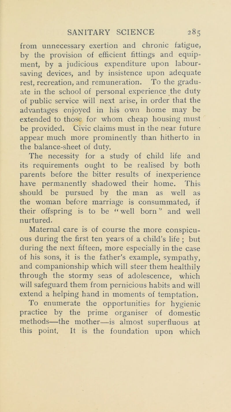 from unnecessary exertion and chronic fatigue, by the provision of efficient fittings and equip- ment, by a judicious expenditure upon labour- saving devices, and by insistence upon adequate rest, recreation, and remuneration. To the gradu- ate in the school of personal experience the duty of public service will next arise, in order that the advantages enjoyed in his own home may be extended to those for whom cheap housing must be provided. Civic claims must in the near future appear much more prominently than hitherto in the balance-sheet of duty. The necessity for a study of child life and its requirements ought to be realised by both parents before the bitter results of inexperience have permanently shadowed their home. This should be pursued by the man as well as the woman before marriage is consummated, if their offspring is to be “ well born” and well nurtured. Maternal care is of course the more conspicu- ous during the first ten years of a child’s life ; but during the next fifteen, more especially in the case of his sons, it is the father's example, sympathy, and companionship which will steer them healthily through the stormy seas of adolescence, which will safeguard them from pernicious habits and will extend a helping hand in moments of temptation. To enumerate the opportunities for hygienic practice by the prime organiser of domestic methods—the mother—is almost superfluous at this point. It is the foundation upon which
