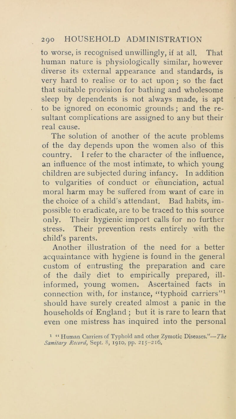 to worse, is recognised unwillingly, if at all. That human nature is physiologically similar, however diverse its external appearance and standards, is very hard to realise or to act upon ; so the fact that suitable provision for bathing and wholesome sleep by dependents is not always made, is apt to be ignored on economic grounds; and the re- sultant complications are assigned to any but their real cause. The solution of another of the acute problems of the day depends upon the women also of this country. I refer to the character of the influence, an influence of the most intimate, to which young children are subjected during infancy. In addition to vulgarities of conduct or enunciation, actual moral harm may be suffered from want of care in the choice of a child’s attendant. Bad habits, im- possible to eradicate, are to be traced to this source only. Their hygienic import calls for no further stress. Their prevention rests entirely with the child’s parents. Another illustration of the need for a better acquaintance with hygiene is found in the general custom of entrusting the preparation and care of the daily diet to empirically prepared, ill- informed, young women. Ascertained facts in connection with, for instance, “typhoid carriers”1 should have surely created almost a panic in the households of England ; but it is rare to learn that even one mistress has inquired into the personal 1 “ Human Carriers of Typhoid and other Zymotic Diseases.”—7'he Sanitary Record, Sept. 8, 1910, pp. 215-216,