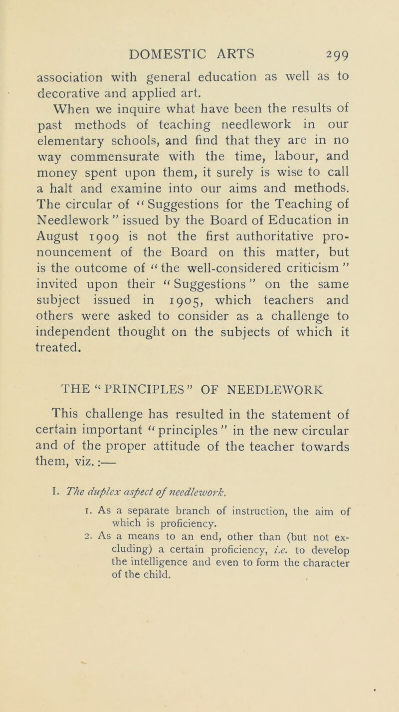 association with general education as well as to decorative and applied art. When we inquire what have been the results of past methods of teaching needlework in our elementary schools, and find that they are in no way commensurate with the time, labour, and money spent upon them, it surely is wise to call a halt and examine into our aims and methods. The circular of “ Suggestions for the Teaching of Needlework ” issued by the Board of Education in August 1909 is not the first authoritative pro- nouncement of the Board on this matter, but is the outcome of 11 the well-considered criticism invited upon their u Suggestions on the same subject issued in 1905, which teachers and others were asked to consider as a challenge to independent thought on the subjects of which it treated. THE “ PRINCIPLES ” OF NEEDLEWORK This challenge has resulted in the statement of certain important “ principles in the new circular and of the proper attitude of the teacher towards them, viz.:— I. The duplex aspect of needlework. 1. As a separate branch of instruction, the aim of which is proficiency. 2. As a means to an end, other than (but not ex- cluding) a certain proficiency, i.c. to develop the intelligence and even to form the character of the child.