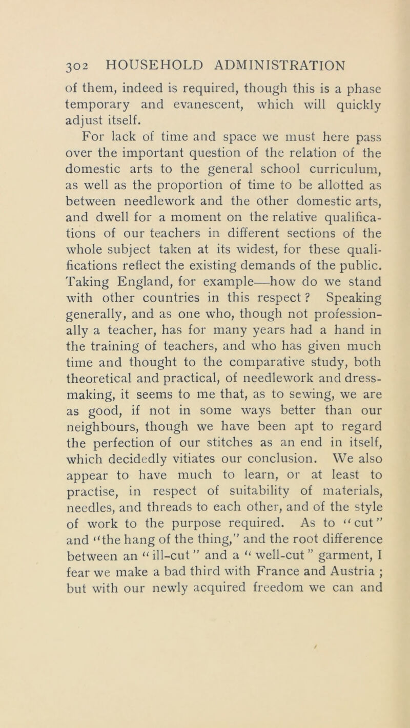 of them, indeed is required, though this is a phase temporary and evanescent, which will quickly adjust itself. For lack of time and space we must here pass over the important question of the relation of the domestic arts to the general school curriculum, as well as the proportion of time to be allotted as between needlework and the other domestic arts, and dwell for a moment on the relative qualifica- tions of our teachers in different sections of the whole subject taken at its widest, for these quali- fications reflect the existing demands of the public. Taking England, for example—how do we stand with other countries in this respect ? Speaking generally, and as one who, though not profession- ally a teacher, has for many years had a hand in the training of teachers, and who has given much time and thought to the comparative study, both theoretical and practical, of needlework and dress- making, it seems to me that, as to sewing, we are as good, if not in some ways better than our neighbours, though we have been apt to regard the perfection of our stitches as an end in itself, which decidedly vitiates our conclusion. We also appear to have much to learn, or at least to practise, in respect of suitability of materials, needles, and threads to each other, and of the style of work to the purpose required. As to “cut and “the hang of the thing, and the root difference between an “ill-cut and a “ well-cut ” garment, I fear we make a bad third with France and Austria ; but with our newly acquired freedom we can and