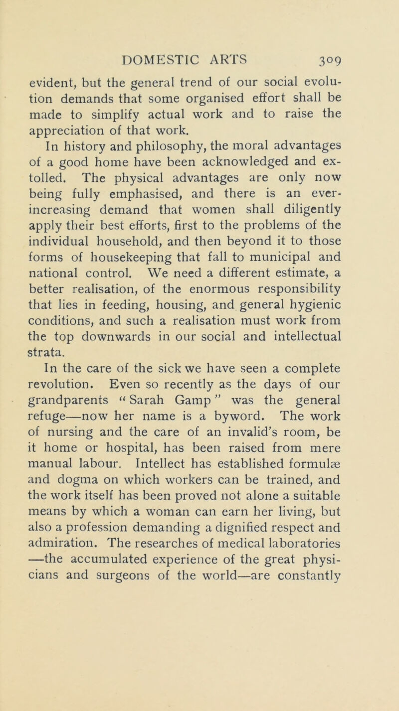 evident, but the general trend of our social evolu- tion demands that some organised effort shall be made to simplify actual work and to raise the appreciation of that work. In history and philosophy, the moral advantages of a good home have been acknowledged and ex- tolled. The physical advantages are only now being fully emphasised, and there is an ever- increasing demand that women shall diligently apply their best efforts, first to the problems of the individual household, and then beyond it to those forms of housekeeping that fall to municipal and national control. We need a different estimate, a better realisation, of the enormous responsibility that lies in feeding, housing, and general hygienic conditions, and such a realisation must work from the top downwards in our social and intellectual strata. In the care of the sick we have seen a complete revolution. Even so recently as the days of our grandparents “ Sarah Gamp ” was the general refuge—now her name is a byword. The work of nursing and the care of an invalid’s room, be it home or hospital, has been raised from mere manual labour. Intellect has established formulae and dogma on which workers can be trained, and the work itself has been proved not alone a suitable means by which a woman can earn her living, but also a profession demanding a dignified respect and admiration. The researches of medical laboratories —the accumulated experience of the great physi- cians and surgeons of the world—are constantly