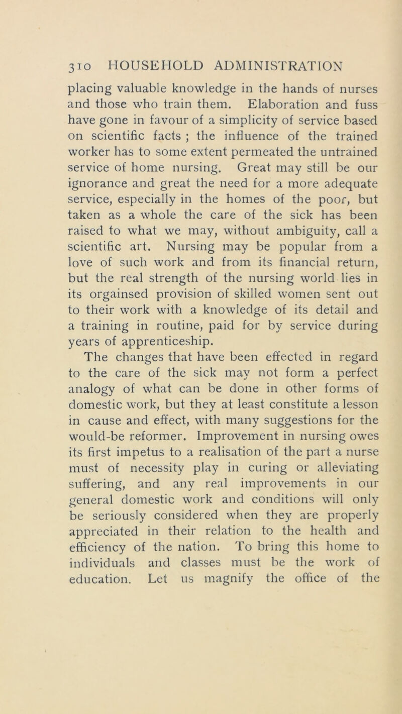placing valuable knowledge in the hands of nurses and those who train them. Elaboration and fuss have gone in favour of a simplicity of service based on scientific facts ; the influence of the trained worker has to some extent permeated the untrained service of home nursing. Great may still be our ignorance and great the need for a more adequate service, especially in the homes of the poor, but taken as a whole the care of the sick has been raised to what we may, without ambiguity, call a scientific art. Nursing may be popular from a love of such work and from its financial return, but the real strength of the nursing world lies in its orgainsed provision of skilled women sent out to their work with a knowledge of its detail and a training in routine, paid for by service during years of apprenticeship. The changes that have been effected in regard to the care of the sick may not form a perfect analogy of what can be done in other forms of domestic work, but they at least constitute a lesson in cause and effect, with many suggestions for the would-be reformer. Improvement in nursing owes its first impetus to a realisation of the part a nurse must of necessity play in curing or alleviating suffering, and any real improvements in our general domestic work and conditions will only be seriously considered when they are properly appreciated in their relation to the health and efficiency of the nation. To bring this home to individuals and classes must be the work of education. Let us magnify the office of the