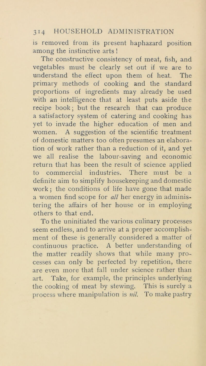 is removed from its present haphazard position among the instinctive arts ! The constructive consistency of meat, fish, and vegetables must be clearly set out if we are to understand the effect upon them of heat. The primary methods of cooking and the standard proportions of ingredients may already be used with an intelligence that at least puts aside the recipe book; but the research that can produce a satisfactory system of catering and cooking has yet to invade the higher education of men and women. A suggestion of the scientific treatment of domestic matters too often presumes an elabora- tion of work rather than a reduction of it, and yet we all realise the labour-saving and economic return that has been the result of science applied to commercial industries. There must be a definite aim to simplify housekeeping and domestic work; the conditions of life have gone that made a women find scope for all her energy in adminis- tering the affairs of her house or in employing others to that end. To the uninitiated the various culinary processes seem endless, and to arrive at a proper accomplish- ment of these is generally considered a matter of continuous practice. A better understanding of the matter readily shows that while many pro- cesses can only be perfected by repetition, there are even more that fall under science rather than art. Take, for example, the principles underlying the cooking of meat by stewing. This is surely a process where manipulation is nil. To make pastry