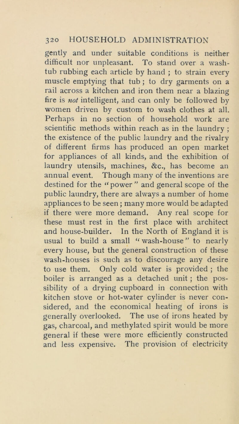 gently and under suitable conditions is neither difficult nor unpleasant. To stand over a wash- tub rubbing each article by hand ; to strain every muscle emptying that tub ; to dry garments on a rail across a kitchen and iron them near a blazing fire is not intelligent, and can only be followed by women driven by custom to wash clothes at all. Perhaps in no section of household work are scientific methods within reach as in the laundry ; the existence of the public laundry and the rivalry of different firms has produced an open market for appliances of all kinds, and the exhibition of laundry utensils, machines, &c., has become an annual event. Though many of the inventions are destined for the “power ” and general scope of the public laundry, there are always a number of home appliances to be seen; many more would be adapted if there were more demand. Any real scope for these must rest in the first place with architect and house-builder. In the North of England it is usual to build a small “ wash-house ” to nearly every house, but the general construction of these wash-houses is such as to discourage any desire to use them. Only cold water is provided ; the boiler is arranged as a detached unit ; the pos- sibility of a drying cupboard in connection with kitchen stove or hot-water cylinder is never con- sidered, and the economical heating of irons is generally overlooked. The use of irons heated by gas, charcoal, and methylated spirit would be more general if these were more efficiently constructed and less expensive. The provision of electricity