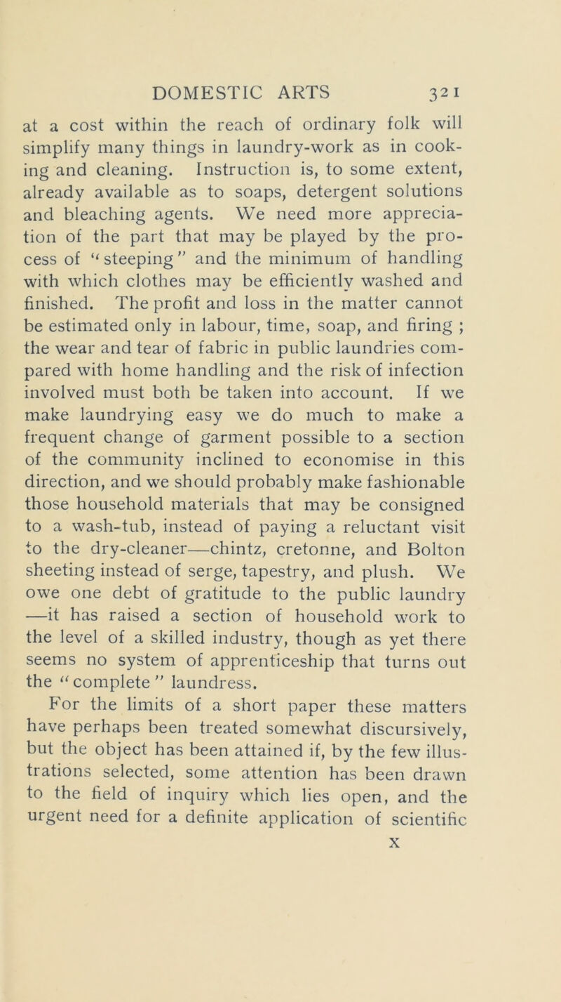 at a cost within the reach of ordinary folk will simplify many things in laundry-work as in cook- ing and cleaning. Instruction is, to some extent, already available as to soaps, detergent solutions and bleaching agents. We need more apprecia- tion of the part that may be played by the pro- cess of ‘‘ steeping and the minimum of handling with which clothes may be efficiently washed and finished. The profit and loss in the matter cannot be estimated only in labour, time, soap, and firing ; the wear and tear of fabric in public laundries com- pared with home handling and the risk of infection involved must both be taken into account. If we make laundrying easy we do much to make a frequent change of garment possible to a section of the community inclined to economise in this direction, and we should probably make fashionable those household materials that may be consigned to a wash-tub, instead of paying a reluctant visit to the dry-cleaner—chintz, cretonne, and Bolton sheeting instead of serge, tapestry, and plush. We owe one debt of gratitude to the public laundry —it has raised a section of household work to the level of a skilled industry, though as yet there seems no system of apprenticeship that turns out the “ complete ” laundress. For the limits of a short paper these matters have perhaps been treated somewhat discursively, but the object has been attained if, by the few illus- trations selected, some attention has been drawn to the field of inquiry which lies open, and the urgent need for a definite application of scientific x
